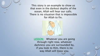 This story is an example to show us
that even in the darkest depths of the
ocean, Allah will hear our calls.
There is no situation that is impossible
for Allah to fix.
LESSON: Whatever you are going
through right now, whatever
darkness you are surrounded by,
if you look to Him, there is no
way Allah will leave you.
 
