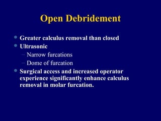 Open Debridement
 Greater calculus removal than closed
 Ultrasonic
– Narrow furcations
– Dome of furcation
 Surgical access and increased operator
experience significantly enhance calculus
removal in molar furcation.
 
