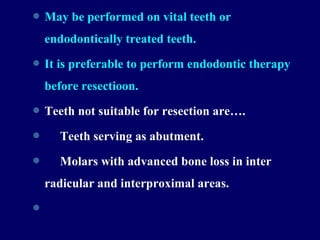  May be performed on vital teeth or
endodontically treated teeth.
 It is preferable to perform endodontic therapy
before resectioon.
 Teeth not suitable for resection are….
 Teeth serving as abutment.
 Molars with advanced bone loss in inter
radicular and interproximal areas.

 