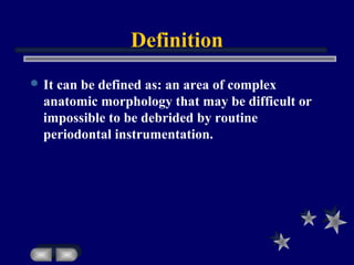 Definition
 It can be defined as: an area of complex
anatomic morphology that may be difficult or
impossible to be debrided by routine
periodontal instrumentation.
 