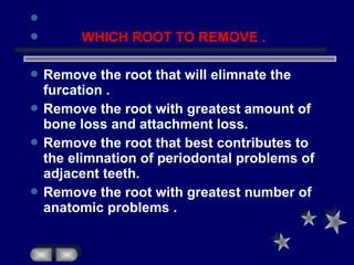 
 WHICH ROOT TO REMOVE .
 Remove the root that will elimnate the
furcation .
 Remove the root with greatest amount of
bone loss and attachment loss.
 Remove the root that best contributes to
the elimnation of periodontal problems of
adjacent teeth.
 Remove the root with greatest number of
anatomic problems .
 