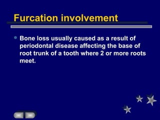 Furcation involvement
 Bone loss usually caused as a result of
periodontal disease affecting the base of
root trunk of a tooth where 2 or more roots
meet.
 