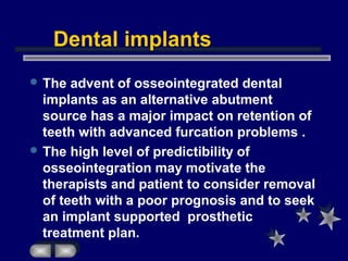 Dental implants
 The advent of osseointegrated dental
implants as an alternative abutment
source has a major impact on retention of
teeth with advanced furcation problems .
 The high level of predictibility of
osseointegration may motivate the
therapists and patient to consider removal
of teeth with a poor prognosis and to seek
an implant supported prosthetic
treatment plan.
 