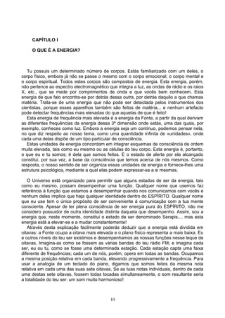 CAPÍTULO I
O QUE É A ENERGIA?
Tu possuis um determinado número de corpos. Estás familiarizado com um deles, o
corpo físico, embora já não se passe o mesmo com o corpo emocional, o corpo mental e
o corpo espiritual. Todos estes corpos são compostos de energia. Esta energia, porém,
não pertence ao espectro electromagnético que integra a luz, as ondas de rádio e os raios
X, etc., que se mede por comprimentos de onda e que vocês bem conhecem. Esta
energia de que falo encontra-se por detrás dessa outra, por detrás daquilo a que chamas
matéria. Trata-se de uma energia que não pode ser detectada pelos instrumentos dos
cientistas, porque esses aparelhos também são feitos de matéria... e nenhum artefacto
pode detectar frequências mais elevadas do que aquelas de que é feito!
Esta energia de frequência mais elevada é a energia da Fonte, a partir da qual derivam
as diferentes frequências da energia dessa 3ª dimensão onde estás, uma das quais, por
exemplo, conheces como luz. Embora a energia seja um contínuo, podemos pensar nela,
no que diz respeito ao nosso tema, como uma quantidade infinita de «unidades», onde
cada uma delas dispõe de um tipo particular de consciência.
Estas unidades de energia concordam em integrar esquemas de consciência de ordem
muita elevada, tais como eu mesmo ou as células do teu corpo. Esta energia é, portanto,
o que eu e tu somos; é dela que somos feitos. E o estado de alerta por ela alcançado
constitui, por sua vez, a base da consciência que temos acerca de nós mesmos. Como
resposta, o nosso sentido de ser organiza essas unidades de energia e fornece-lhes uma
estrutura psicológica, mediante a qual elas podem expressar-se a si mesmas.
O Universo está organizado para permitir que alguns estados de ser da energia, tais
como eu mesmo, possam desempenhar uma função. Qualquer nome que usemos faz
referência à função que estamos a desempenhar quando nos comunicamos com vocês e
nenhum deles implica que haja qualquer identidade dentro do ESPÍRITO. Qualquer nome
que eu use tem o único propósito de ser conveniente à comunicação com a tua mente
consciente. Apesar de ter plena consciência de ser energia pura do ESPÍRITO, não me
considero possuidor de outra identidade distinta daquela que desempenho. Assim, sou a
energia que, neste momento, constitui o estado de ser denominado Serapis.... mas esta
energia está a elevar-se e a mudar constantemente!
Através desta explicação facilmente poderás deduzir que a energia está dividida em
oitavas: a Fonte ocupa a oitava mais elevada e o plano físico representa a mais baixa. Eu
e outros níveis do teu ser existimos e desempenhamos as nossas funções nesse leque de
oitavas. Imagina-as como se fossem as várias bandas do teu rádio FM; e imagina cada
ser, eu ou tu, como se fosse uma determinada estação. Cada estação capta uma faixa
diferente de frequências; cada um de nós, porém, opera em todas as bandas. Ocupamos
a mesma posição relativa em cada banda, elevando progressivamente a frequência. Para
usar a analogia de um teclado do piano, digamos que somos feitos da mesma nota
relativa em cada uma das suas sete oitavas. Se as tuas notas individuais, dentro de cada
uma destas sete oitavas, fossem todas tocadas simultaneamente, o som resultante seria
a totalidade do teu ser: um som muito harmonioso!
10
 