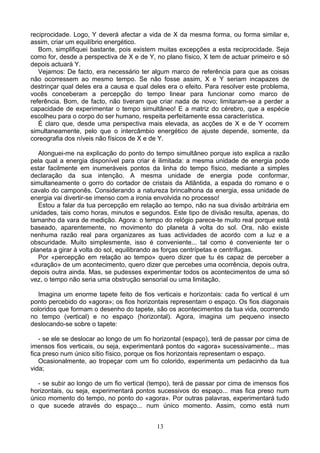 reciprocidade. Logo, Y deverá afectar a vida de X da mesma forma, ou forma similar e,
assim, criar um equilíbrio energético.
Bom, simplifiquei bastante, pois existem muitas excepções a esta reciprocidade. Seja
como for, desde a perspectiva de X e de Y, no plano físico, X tem de actuar primeiro e só
depois actuará Y.
Vejamos: De facto, era necessário ter algum marco de referência para que as coisas
não ocorressem ao mesmo tempo. Se não fosse assim, X e Y seriam incapazes de
destrinçar qual deles era a causa e qual deles era o efeito. Para resolver este problema,
vocês conceberam a percepção do tempo linear para funcionar como marco de
referência. Bom, de facto, não tiveram que criar nada de novo; limitaram-se a perder a
capacidade de experimentar o tempo simultâneo! E a matriz do cérebro, que a espécie
escolheu para o corpo do ser humano, respeita perfeitamente essa característica.
É claro que, desde uma perspectiva mais elevada, as acções de X e de Y ocorrem
simultaneamente, pelo que o intercâmbio energético de ajuste depende, somente, da
coreografia dos níveis não físicos de X e de Y.
Alonguei-me na explicação do ponto do tempo simultâneo porque isto explica a razão
pela qual a energia disponível para criar é ilimitada: a mesma unidade de energia pode
estar facilmente em inumeráveis pontos da linha do tempo físico, mediante a simples
declaração da sua intenção. A mesma unidade de energia pode conformar,
simultaneamente o gorro do cortador de cristais da Atlântida, a espada do romano e o
cavalo do camponês. Considerando a natureza brincalhona da energia, essa unidade de
energia vai divertir-se imenso com a ironia envolvida no processo!
Estou a falar da tua percepção em relação ao tempo, não na sua divisão arbitrária em
unidades, tais como horas, minutos e segundos. Este tipo de divisão resulta, apenas, do
tamanho da vara de medição. Agora: o tempo do relógio parece-te muito real porque está
baseado, aparentemente, no movimento do planeta à volta do sol. Ora, não existe
nenhuma razão real para organizares as tuas actividades de acordo com a luz e a
obscuridade. Muito simplesmente, isso é conveniente... tal como é conveniente ter o
planeta a girar à volta do sol, equilibrando as forças centrípetas e centrífugas.
Por «percepção em relação ao tempo» quero dizer que tu és capaz de perceber a
«duração» de um acontecimento, quero dizer que percebes uma ocorrência, depois outra,
depois outra ainda. Mas, se pudesses experimentar todos os acontecimentos de uma só
vez, o tempo não seria uma obstrução sensorial ou uma limitação.
Imagina um enorme tapete feito de fios verticais e horizontais: cada fio vertical é um
ponto percebido do «agora»; os fios horizontais representam o espaço. Os fios diagonais
coloridos que formam o desenho do tapete, são os acontecimentos da tua vida, ocorrendo
no tempo (vertical) e no espaço (horizontal). Agora, imagina um pequeno insecto
deslocando-se sobre o tapete:
- se ele se deslocar ao longo de um fio horizontal (espaço), terá de passar por cima de
imensos fios verticais, ou seja, experimentará pontos do «agora» sucessivamente... mas
fica preso num único sítio físico, porque os fios horizontais representam o espaço.
Ocasionalmente, ao tropeçar com um fio colorido, experimenta um pedacinho da tua
vida;
- se subir ao longo de um fio vertical (tempo), terá de passar por cima de imensos fios
horizontais, ou seja, experimentará pontos sucessivos do espaço... mas fica preso num
único momento do tempo, no ponto do «agora». Por outras palavras, experimentará tudo
o que sucede através do espaço... num único momento. Assim, como está num
13
 