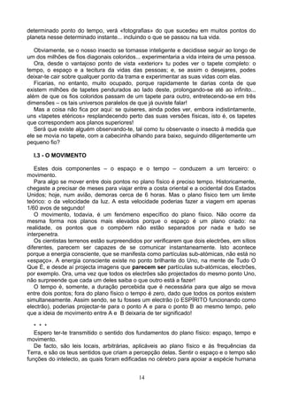 determinado ponto do tempo, verá «fotografias» do que sucedeu em muitos pontos do
planeta nesse determinado instante... incluindo o que se passou na tua vida.
Obviamente, se o nosso insecto se tornasse inteligente e decidisse seguir ao longo de
um dos milhões de fios diagonais coloridos... experimentaria a vida inteira de uma pessoa.
Ora, desde o vantajoso ponto de vista «exterior» tu podes ver o tapete completo: o
tempo, o espaço e a tecitura da vidas das pessoas; e, se assim o desejares, podes
deixar-te cair sobre qualquer ponto da trama e experimentar as suas vidas com elas.
Ficarias, no entanto, muito ocupado, porque rapidamente te darias conta de que
existem milhões de tapetes pendurados ao lado deste, prolongando-se até ao infinito...
além de que os fios coloridos passam de um tapete para outro, entretecendo-se em três
dimensões – os tais universos paralelos de que já ouviste falar!
Mas a coisa não fica por aqui: se quiseres, ainda podes ver, embora indistintamente,
uns «tapetes etéricos» resplandecendo perto das suas versões físicas, isto é, os tapetes
que correspondem aos planos superiores!
Será que existe alguém observando-te, tal como tu observaste o insecto à medida que
ele se movia no tapete, com a cabecinha olhando para baixo, seguindo diligentemente um
pequeno fio?
I.3 - O MOVIMENTO
Estes dois componentes – o espaço e o tempo – conduzem a um terceiro: o
movimento.
Para algo se mover entre dois pontos no plano físico é preciso tempo. Historicamente,
chegaste a precisar de meses para viajar entre a costa oriental e a ocidental dos Estados
Unidos; hoje, num avião, demoras cerca de 6 horas. Mas o plano físico tem um limite
teórico: o da velocidade da luz. A esta velocidade poderias fazer a viagem em apenas
1/60 avos de segundo!
O movimento, todavia, é um fenómeno específico do plano físico. Não ocorre da
mesma forma nos planos mais elevados porque o espaço é um plano criado: na
realidade, os pontos que o compõem não estão separados por nada e tudo se
interpenetra.
Os cientistas terrenos estão surpreendidos por verificarem que dois electrões, em sítios
diferentes, parecem ser capazes de se comunicar instantaneamente. Isto acontece
porque a energia consciente, que se manifesta como partículas sub-atómicas, não está no
«espaço». A energia consciente existe no ponto brilhante do Uno, na mente de Tudo O
Que É, e desde aí projecta imagens que parecem ser partículas sub-atómicas, electrões,
por exemplo. Ora, uma vez que todos os electrões são projectados do mesmo ponto Uno,
não surpreende que cada um deles saiba o que outro está a fazer!
O tempo é, somente, a duração percebida que é necessária para que algo se mova
entre dois pontos; fora do plano físico o tempo é zero, dado que todos os pontos existem
simultaneamente. Assim sendo, se tu fosses um electrão (o ESPÍRITO funcionando como
electrão), poderias projectar-te para o ponto A e para o ponto B ao mesmo tempo, pelo
que a ideia de movimento entre A e B deixaria de ter significado!
* * *
Espero ter-te transmitido o sentido dos fundamentos do plano físico: espaço, tempo e
movimento.
De facto, são leis locais, arbitrárias, aplicáveis ao plano físico e às frequências da
Terra, e são os teus sentidos que criam a percepção delas. Sentir o espaço e o tempo são
funções do intelecto, as quais foram edificadas no cérebro para apoiar a espécie humana
14
 