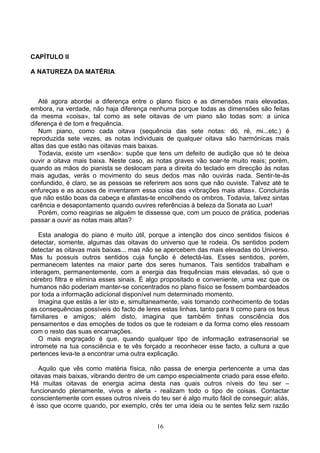 CAPÍTULO II
A NATUREZA DA MATÉRIA
Até agora abordei a diferença entre o plano físico e as dimensões mais elevadas,
embora, na verdade, não haja diferença nenhuma porque todas as dimensões são feitas
da mesma «coisa», tal como as sete oitavas de um piano são todas som: a única
diferença é de tom e frequência.
Num piano, como cada oitava (sequência das sete notas: dó, ré, mi...etc.) é
reproduzida sete vezes, as notas individuais de qualquer oitava são harmónicas mais
altas das que estão nas oitavas mais baixas.
Todavia, existe um «senão»: supõe que tens um defeito de audição que só te deixa
ouvir a oitava mais baixa. Neste caso, as notas graves vão soar-te muito reais; porém,
quando as mãos do pianista se deslocam para a direita do teclado em direcção às notas
mais agudas, verás o movimento do seus dedos mas não ouvirás nada. Sentir-te-ás
confundido, é claro, se as pessoas se referirem aos sons que não ouviste. Talvez até te
enfureças e as acuses de inventarem essa coisa das «vibrações mais altas». Concluirás
que não estão boas da cabeça e afastas-te encolhendo os ombros. Todavia, talvez sintas
carência e desapontamento quando ouvires referências à beleza da Sonata ao Luar!
Porém, como reagirias se alguém te dissesse que, com um pouco de prática, poderias
passar a ouvir as notas mais altas?
Esta analogia do piano é muito útil, porque a intenção dos cinco sentidos físicos é
detectar, somente, algumas das oitavas do universo que te rodeia. Os sentidos podem
detectar as oitavas mais baixas... mas não se apercebem das mais elevadas do Universo.
Mas tu possuis outros sentidos cuja função é detectá-las. Esses sentidos, porém,
permanecem latentes na maior parte dos seres humanos. Tais sentidos trabalham e
interagem, permanentemente, com a energia das frequências mais elevadas, só que o
cérebro filtra e elimina esses sinais. É algo propositado e conveniente, uma vez que os
humanos não poderiam manter-se concentrados no plano físico se fossem bombardeados
por toda a informação adicional disponível num determinado momento.
Imagina que estás a ler isto e, simultaneamente, vais tomando conhecimento de todas
as consequências possíveis do facto de leres estas linhas, tanto para ti como para os teus
familiares e amigos; além disto, imagina que também tinhas consciência dos
pensamentos e das emoções de todos os que te rodeiam e da forma como eles ressoam
com o resto das suas encarnações.
O mais engraçado é que, quando qualquer tipo de informação extrasensorial se
intromete na tua consciência e te vês forçado a reconhecer esse facto, a cultura a que
pertences leva-te a encontrar uma outra explicação.
Aquilo que vês como matéria física, não passa de energia pertencente a uma das
oitavas mais baixas, vibrando dentro de um campo especialmente criado para esse efeito.
Há muitas oitavas de energia acima desta nas quais outros níveis do teu ser –
funcionando plenamente, vivos e alerta - realizam todo o tipo de coisas. Contactar
conscientemente com esses outros níveis do teu ser é algo muito fácil de conseguir; aliás,
é isso que ocorre quando, por exemplo, crês ter uma ideia ou te sentes feliz sem razão
16
 