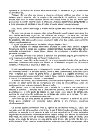 aparente; e os sonhos são, é claro, estes outros níveis do teu ser em acção, trabalhando
ou divertindo-se.
Todavia, não me refiro aos poucos e dispersos símbolos caóticos que giram na tua
cabeça quando acordas; falo da criação e da manipulação da realidade, em grande
escala, que todas as noites realizas através dos outros níveis do teu ser. Aquilo que
pensas que é sonhar, é como ficares a olhar para uma casa desarrumada perguntando se
a festa foi agradável: perdeste o lado divertido e ficaste só com a desarrumação!
Mas, então, como é que surge a matéria física a partir desta oitava de energia mais
baixa?
Os seres que, de vez em quando, criam coisas físicas (e os outros para quem essa é a
sua função exclusiva) organizam as unidades de energia consciente em padrões
específicos, dentro de uma banda de frequência particular, concebida especialmente para
tal propósito. São estes padrões que constituem cada uma das coisas, aparentemente
sólidas, que tu conheces.
E, agora, aproximemo-nos do verdadeiro milagre do plano físico:
- Estas unidades de energia consciente oriundas do plano mais elevado, surgem
fisicamente como o corpo das unidades electromagnéticas básicas conhecidas como
partículas sub-atómicas - esses tijolos básicos de construção chamados electrões,
protões e neutrões!
Os cientistas terrenos estão prestes a detectar este processo; alguns, possuidores de
uma imaginação muito fértil, já o conhecem intuitivamente.
Por sua vez, estes blocos de construção de energia consciente (electrões, protões e
neutrões), colaboram na formação dos átomos de um elemento em particular, tal como o
carbono, o hidrogénio, o oxigénio, o azoto, etc.
Um átomo pode parecer uma construção muito simples - electrões que giram em volta
de um núcleo central – e, em certo sentido, assim é. Mas, por outro lado, trata-se da coisa
mais complexa que existe no plano físico. A geometria e a álgebra envolvidas na
concepção dos átomos que conformam o plano físico, manteria ocupados, durante anos,
a maioria dos vossos mais potentes computadores!
A matéria não ocorreu espontaneamente; foi cuidadosamente planeada, e nós fizemos
questão de saber como ela se comportaria em todas as circunstâncias, antes de
continuarmos com o desenvolvimento da sua criação.
Não penses, nem por um instante, que o estado de consciência que «encarna» o
electrão é diminuto. O electrão não é uma partícula diminuta, mas sim um «campo de
possibilidades»; é uma parte do espaço no qual existe esse estado de consciência,
embora de uma forma tão subtil que os cientistas não podem ter a certeza. Por isso,
afirmam que o electrão «provavelmente» existe.
Acrescente-se que este estado de consciência que «encarna» o electrão no plano
físico, pode colaborar em inúmeros outros planos e em inúmeros universos
simultaneamente.
Os átomos podem permanecer livres ou ligarem-se para formar moléculas. Estas, por
sua vez, unem-se para constituir uma forma, a qual é determinada conjuntamente pelas
unidades de energia em si mesmas e pela entidade organizadora. E estas entidades
organizadoras assumem a responsabilidade de dirigir a energia sob a forma de átomos ou
moléculas, de acordo com as matrizes concebidas, por exemplo, para um cristal, uma
pedra, uma célula da semente de uma planta, uma árvore, etc. A lista não tem fim,
evidentemente. Estas matrizes assemelham-se muito aos computadores pessoais: além
17
 