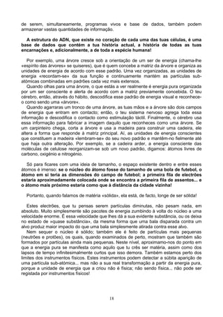 de serem, simultaneamente, programas vivos e base de dados, também podem
armazenar vastas quantidades de informação.
A estrutura do ADN, que existe no coração de cada uma das tuas células, é uma
base de dados que contém a tua história actual, a história de todas as tuas
encarnações e, adicionalmente, a de toda a espécie humana!
Por exemplo, uma árvore cresce sob a orientação de um ser de energia (chama-lhe
«espírito das árvores» se quiseres), que é quem concebe a matriz da árvore e organiza as
unidades de energia de acordo com esse padrão. Uma vez organizadas, as unidades de
energia «recordam-se» da sua função e continuamente mantém as partículas sub-
atómicas combinadas em padrões cada vez mais extensos.
Quando olhas para uma árvore, o que estás a ver realmente é energia pura organizada
por um ser consciente e alerta de acordo com a matriz previamente concebida. O teu
cérebro, então, através do hábito, descodifica esse padrão de energia visual e reconhece-
o como sendo uma «árvore«.
Quando agarraras um tronco de uma árvore, as tuas mãos e a árvore são dois campos
de energia que entram em contacto; então, o teu sistema nervoso agrega toda essa
informação e descodifica o contacto como estimulação táctil. Finalmente, o cérebro usa
essa informação para fabricar a imagem daquilo que reconheces como uma árvore. Se
um carpinteiro chega, corta a árvore e usa a madeira para construir uma cadeira, ele
altera a forma que responde à matriz principal. Aí, as unidades de energia conscientes
que constituem a madeira «lembram-se» do seu novo padrão e mantêm-no fielmente até
que haja outra alteração. Por exemplo, se a cadeira arder, a energia consciente das
moléculas de celulose reorganizam-se sob um novo padrão, digamos: átomos livres de
carbono, oxigénio e nitrogénio.
Só para ficares com uma ideia de tamanho, o espaço existente dentro e entre esses
átomos é imenso: se o núcleo do átomo fosse do tamanho de uma bola de futebol, o
átomo em si teria as dimensões do campo de futebol; a primeira fila de electrões
estaria aproximadamente colocada onde se encontra a primeira fila de assentos... e
o átomo mais próximo estaria como que à distância da cidade vizinha!
Portanto, quando falamos de matéria «sólida», ela está, de facto, longe de ser sólida!
Estes electrões, que tu pensas serem partículas diminutas, não pesam nada, em
absoluto. Muito simplesmente são pacotes de energia zumbindo à volta do núcleo a uma
velocidade enorme. É essa velocidade que lhes dá a sua evidente substância, ou os deixa
no estado de »quase substância», da mesma forma que uma bala disparada contra um
alvo produz maior impacto do que uma bala simplesmente atirada contra esse alvo.
Nem sequer o núcleo é sólido; também ele é feito de partículas mais pequenas
(neutrões e protões), os quais, quando examinados de perto, mostram que também são
formados por partículas ainda mais pequenas. Neste nível, aproximamo-nos do ponto em
que a energia pura se manifesta como aquilo que tu crês ser matéria, assim como dos
lapsos de tempo infinitesimalmente curtos que isso demora. Também estamos perto dos
limites dos instrumentos físicos. Estes instrumentos podem detectar a súbita aparição de
uma partícula sub-atómica... mas não a sua real transformação a partir da energia pura,
porque a unidade de energia que a criou não é física; não sendo física... não pode ser
registada por instrumentos físicos!
18
 