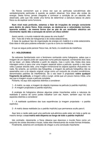 Os físicos concluíram que a única vez que as partículas sub-atómicas são
verdadeiramente partículas é quando as podem observar; fora disso são ondas de
energia. Desta forma, jamais chegarão a conhecer a condição de um electrão não
observado, pelo que não existe uma forma de determinar a estrutura básica do plano
físico ou de explicar como funciona.
Num nível mais profundo, estamos a falar de irrupções de energia consciente
para dentro do plano físico. Esta energia, ao deslocar-se a velocidades incríveis,
aparenta solidez... da mesma forma que as pás de um ventilador eléctrico em
movimento rápido dão a sensação de serem um disco sólido!
Assim sendo, o mundo material não passa de uma ilusão?
Sim. Todo ele é feito de hologramas e de ondas estacionárias.
A base de qualquer tipo de organização da energia em matéria é a onda estacionária.
Esta ideia é vital para poderes entender o que és e como te manifestas.
O que se segue pode parecer física mas, de facto, é a essência da metafísica.
II.1 - HOLOGRAMAS
Se estiveres familiarizado com o fenómeno conhecido como holograma, sabes que a
imagem de um objecto pode ser capturada numa película especial, combinando dois raios
de luz laser, um deles reflectido a partir do objecto, mas o outro não. Estes dois raios
interagem entre si para criar uma imagem especial sobre a película; quando o raio laser
volta a passar através dela, uma imagem trimencional do objecto aparece «flutuando» no
nada. No entanto, ao contrário das fotografias, a imagem da película holográfica não se
assemelha com a do objecto original; surge como um conjunto de círculos concêntricos,
denominados padrões de interferência. Se o raio laser é projectado sobre qualquer
fragmento da película, a imagem volta a surgir, ainda que um pouco menos nítida, uma
vez que a imagem ocupa a película completa.
Portanto, há aqui dois aspectos distintos a considerar:
1 - A matriz, ou seja, a imagem do objecto impressa na película (o padrão implícito).
2 - A imagem projectada (o padrão explícito).
A analogia do holograma oferece algumas pistas importantes sobre a natureza da
realidade e acerca de como podes trabalhar com ela. Assim, também aqui há dois
aspectos distintos a considerar:
1 - A realidade quotidiana das tuas experiências (a imagem projectada - o padrão
explícito);
2 - A matriz dessa realidade (ou o padrão implícito) que permanece oculto para ti.
Aqui tens a razão pela qual uma partícula sub-atómica pode estar em toda a parte ao
mesmo tempo: a sua matriz está dispersa ao longo de todo o padrão implícito!
Isto contradiz, claramente, a física clássica que descreve o mundo físico como um
conjunto de coisas discretas e locais, todas elas interactuando de muitas formas limitadas.
Finalmente, estamos em condições de chegar a uma conclusão importante:
19
 