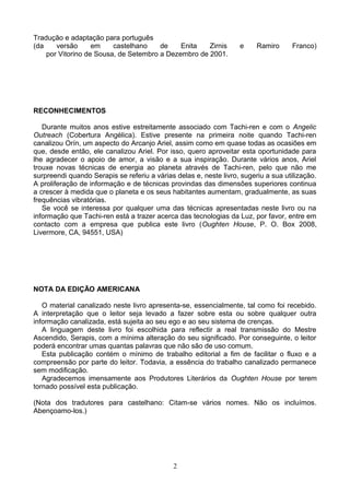 Tradução e adaptação para português
(da versão em castelhano de Enita Zirnis e Ramiro Franco)
por Vitorino de Sousa, de Setembro a Dezembro de 2001.
RECONHECIMENTOS
Durante muitos anos estive estreitamente associado com Tachi-ren e com o Angelic
Outreach (Cobertura Angélica). Estive presente na primeira noite quando Tachi-ren
canalizou Orín, um aspecto do Arcanjo Ariel, assim como em quase todas as ocasiões em
que, desde então, ele canalizou Ariel. Por isso, quero aproveitar esta oportunidade para
lhe agradecer o apoio de amor, a visão e a sua inspiração. Durante vários anos, Ariel
trouxe novas técnicas de energia ao planeta através de Tachi-ren, pelo que não me
surpreendi quando Serapis se referiu a várias delas e, neste livro, sugeriu a sua utilização.
A proliferação de informação e de técnicas provindas das dimensões superiores continua
a crescer à medida que o planeta e os seus habitantes aumentam, gradualmente, as suas
frequências vibratórias.
Se você se interessa por qualquer uma das técnicas apresentadas neste livro ou na
informação que Tachi-ren está a trazer acerca das tecnologias da Luz, por favor, entre em
contacto com a empresa que publica este livro (Oughten House, P. O. Box 2008,
Livermore, CA, 94551, USA)
NOTA DA EDIÇÃO AMERICANA
O material canalizado neste livro apresenta-se, essencialmente, tal como foi recebido.
A interpretação que o leitor seja levado a fazer sobre esta ou sobre qualquer outra
informação canalizada, está sujeita ao seu ego e ao seu sistema de crenças.
A linguagem deste livro foi escolhida para reflectir a real transmissão do Mestre
Ascendido, Serapis, com a mínima alteração do seu significado. Por conseguinte, o leitor
poderá encontrar umas quantas palavras que não são de uso comum.
Esta publicação contém o mínimo de trabalho editorial a fim de facilitar o fluxo e a
compreensão por parte do leitor. Todavia, a essência do trabalho canalizado permanece
sem modificação.
Agradecemos imensamente aos Produtores Literários da Oughten House por terem
tornado possível esta publicação.
(Nota dos tradutores para castelhano: Citam-se vários nomes. Não os incluímos.
Abençoamo-los.)
2
 