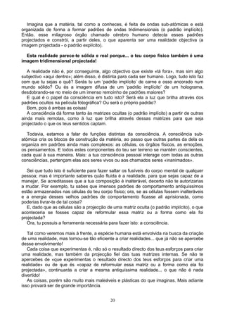 Imagina que a matéria, tal como a conheces, é feita de ondas sub-atómicas e está
organizada de forma a formar padrões de ondas tridimensionais (o padrão implícito).
Então, esse milagroso órgão chamado cérebro humano detecta esses padrões
projectados e constrói, a partir deles, o que aparenta ser uma realidade objectiva (a
imagem projectada - o padrão explícito).
Esta realidade parece-te sólida e real porque... o teu corpo físico também é uma
imagem tridimensional projectada!
A realidade não é, por conseguinte, algo objectivo que existe «lá fora», mas sim algo
subjectivo «aqui dentro»; além disso, é distinta para cada ser humano. Logo, tudo isto faz
com que tu sejas o quê? Serás tu um ‘padrão implícito’ de carne e osso ancorado num
mundo sólido? Ou és a imagem difusa de um ‘padrão implícito’ de um holograma,
desdobrando-se no meio de um imenso remoinho de padrões maiores?
E qual é o papel da consciência em tudo isto? Será ela a luz que brilha através dos
padrões ocultos na película fotográfica? Ou será o próprio padrão?
Bom, pois é ambas as coisas!
A consciência dá forma tanto às matrizes ocultas (o padrão implícito) a partir de outras
ainda mais remotas, como à luz que brilha através dessas matrizes para que seja
projectado o que os teus sentidos captam.
Todavia, estamos a falar de funções distintas da consciência. A consciência sub-
atómica cria os blocos de construção da matéria, ao passo que outras partes da dela os
organiza em padrões ainda mais complexos: as células, os órgãos físicos, as emoções,
os pensamentos. E todos estes componentes do teu ser terreno se mantêm conscientes,
cada qual à sua maneira. Mais: a tua consciência pessoal interage com todas as outras
consciências, pertençam elas aos seres vivos ou aos chamados seres «inanimados».
Sei que tudo isto é suficiente para fazer saltar os fusíveis do corpo mental de qualquer
pessoa; mas é importante saberes quão fluida é a realidade, para que sejas capaz de a
manejar. Se acreditasses que a tua composição é inalterável, decerto não te autorizarias
a mudar. Por exemplo, tu sabes que imensos padrões de comportamento antiquíssimos
estão armazenados nas células do teu corpo físico; ora, se as células fossem inalteráveis
e a energia desses velhos padrões de comportamento ficasse ali aprisionada, como
poderias livrar-te de tal coisa?
E, dado que as células são a projecção de uma matriz oculta (o padrão implícito), o que
aconteceria se fosses capaz de reformular essa matriz ou a forma como ela foi
projectada?
Ora, tu possuis a ferramenta necessária para fazer isto: a consciência.
Tal como veremos mais à frente, a espécie humana está envolvida na busca da criação
de uma realidade, mas tornou-se tão eficiente a criar realidades... que já não se apercebe
desse envolvimento!
Cada coisa que experimentas é, não só o resultado directo dos teus esforços para criar
uma realidade, mas também da projecção fiel das tuas matrizes internas. Se não te
apercebes de «que experimentas o resultado directo dos teus esforços para criar uma
realidade» ou de que és «capaz de reformular essa matriz ou a forma como ela foi
projectada», continuarás a criar a mesma antiquíssima realidade... o que não é nada
divertido!
As coisas, porém são muito mais maleáveis e plásticas do que imaginas. Mais adiante
isso provará ser de grande importância.
20
 