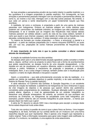 As tuas emoções e pensamentos provêm da tua matriz interior (o padrão implícito), e o
teu quotidiano é a imagem projectada (o padrão explícito). Por conseguinte, as tuas
emoções e pensamentos pessoais interagem com as emoções e pensamentos alheios, tal
como tu, ao viveres a tua vida, interages com a vida das outras pessoas. No entanto, o
que cada um pensa e sente desempenha um papel fundamental naquilo que lhes
acontece.
A realidade, tal como a conheces, é projectada a partir de uma gama de matrizes
parecidas com hologramas. Embora as matrizes estejam em níveis distintos para
poderem ser «removidas» da realidade ordinária, as imagens que elas projectam estão
sobrepostas. E se é verdade que as imagens das frequências mais baixas dessas
matrizes parecem ser sólidas (desde o ponto de vista do teu corpo sólido!), também é
certo que aquilo a que chamas «espaço» está repleto de imagens das frequências mais
elevadas, evidentemente não «sólidas». E todas coexistem umas com as outras.
Tu mesmo és formado por muitas projecções – a física, a emocional, a mental e a
espiritual – a partir de matrizes preparadas por ti mesmo enquanto ESPÍRITO, as quais
são, por sua vez, projecções de outras matrizes provenientes de frequências mais
elevadas.
O mais importante de tudo isto é que tu podes conceber e alterar matrizes
através da visualização!
A criação da realidade funciona nos dois sentidos:
Se desejas atrair para ti uma determinada situação agradável, podes conceber a matriz
dela e, depois, verificar como se projecta no plano físico sob a forma de acontecimentos
que podes experimentar; se desejas livrar-te de uma situação desagradável... e lhe
resistes em vez de visualizares um «quadro» diferente, estás a cometer um erro triplo:
reforças a matriz, fortaleces o mecanismo de projecção e perpetuas a situação
indesejada. Bom, e se a coisa chegar à doença, também podes usar a visualização para
«reparar» a matriz do órgão afectado e recuperar a saúde!
Assim, a consciência – que está profundamente ancorada na tela da realidade - é o
padrão por detrás da realidade objectiva (o padrão implícito), e de cada ocorrência na
história do Planeta Terra (o padrão explícito).
A série televisiva «O Caminho das Estrelas: A Geração Seguinte» é um excelente
exemplo de criação da realidade: a plataforma de hologramas da nave Enterprise é capaz
de criar imagens de objectos e de pessoas que operam dentro dos parâmetros
concebidos pelos programadores da «realidade». Qualquer alteração subtil no programa
poderá alterar, digamos, o nível de agressividade de um carácter holográfico ou
desactivar uma situação ameaçadora. No entanto, ao contrário do que acontece nas
aventuras da Enterprise, os hologramas da actualidade (uma bala holográfica, por
exemplo!), podem matar-te; até um monstro holográfico te pode devorar... a menos que
possas dispor da matriz que o gera!
A série da TV decorre no século XXIV mas a tecnologia para esculpir a energia desta
forma estará disponível muito antes disso.
Tudo isto nos conduz à questão de como é que o plano físico se formou. Uma imagem
holográfica é, de facto, formada por luz contida dentro de um invólucro com uma forma
específica daquilo que quer representar. Mas é apenas uma imagem que representa a
matriz original. Toda a informação necessária para gerar esta imagem está codificada na
película. E o invólucro, na realidade, é uma espécie de onda estacionária.
21
 