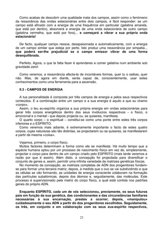 Como acabas de descobrir uma qualidade inata dos campos, assim como o fenómeno
da ressonância das ondas estacionárias entre dois campos, é fácil responder: se um
campo está afinado com a energia de uma frequência em particular (gelatina amarela,
que está por dentro), absorverá a energia de uma onda estacionária de outro campo
(gelatina vermelha, que está por fora)... e começará a vibrar a sua própria onda
estacionária!
De facto, qualquer campo ressoa, desapaixonada e automaticamente, com a energia
de um campo similar que esteja por perto. Isto produz uma ressonância por simpatia...
que poderá ser-lhe prejudicial se o campo emissor vibrar de uma forma
desequilibrada.
Perfeito. Agora, o que te falta fazer é aprenderes a comer gelatina num ambiente sob
gravidade zero!
Como veremos, a ressonância afecta-te de incontáveis formas, quer tu o saibas, quer
não. Mas, de agora em diante, serás capaz de, conscientemente, usar estes
conhecimentos como uma ferramenta para a ascensão.
II.3 - CAMPOS DE ENERGIA
A tua personalidade é composta por três campos de energia e pelos seus respectivos
conteúdos. E a combinação entre um campo e a sua energia é aquilo a que eu chamo
«corpo».
Assim, o teu eu-espírito organiza a sua própria energia em ondas estacionárias para
gerar três corpos energéticos dentro dos seus invólucros respectivos - o físico, o
emocional e o mental - que depois projecta ou, se quiseres, manifesta.
O quarto corpo – o espiritual – constitui-se como uma ponte entre estes três corpos
inferiores e o ESPÍRITO.
Como veremos mais adiante, é extremamente importante o facto de estes quatro
corpos, cujas naturezas são tão distintas, se projectarem ou se quiseres, se manifestarem
a partir de mesma «coisa».
Vejamos, primeiro, o corpo físico.
Muitos factores determinam a forma como ele se manifesta. Há muito tempo que a
espécie humana optou por um processo de nascimento físico em vez de, simplesmente,
projectar o corpo para dentro de um campo criado pelo ESPÍRITO (mais tarde veremos a
razão por que é assim). Além disto, a concepção foi projectada para diversificar o
conjunto de genes e, assim, permitir uma infinita variedade de matrizes genéticas físicas.
No momento da concepção, as matrizes completas de ADN dos progenitores fundem-
se para formar uma terceira matriz; depois, à medida que o ovo se vai subdividindo e que
as células se vão formando, as unidades de energia consciente colaboram na formação
das partículas subatómicas, depois dos átomos e, seguidamente, das moléculas. Este
processo é supervisionado pela matriz do corpo físico, a qual está contida nos padrões
gerais do próprio ADN.
Enquanto ESPÍRITO, cada um de vós seleccionou, previamente, os seus futuros
pais em função da sua genética, das condicionantes e das circunstâncias familiares
necessárias à sua encarnação, prestes a ocorrer; depois, «manipulou»
cuidadosamente o seu ADN a partir do dos progenitores escolhidos. Seguidamente,
os três, em conjunto e em colaboração com os seus eus-espírito respectivos,
23
 