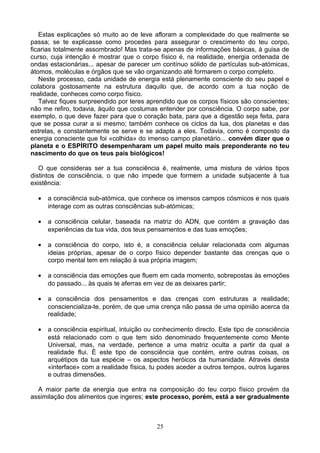 Estas explicações só muito ao de leve afloram a complexidade do que realmente se
passa; se te explicasse como procedes para assegurar o crescimento do teu corpo,
ficarias totalmente assombrado! Mas trata-se apenas de informações básicas, à guisa de
curso, cuja intenção é mostrar que o corpo físico é, na realidade, energia ordenada de
ondas estacionárias... apesar de parecer um contínuo sólido de partículas sub-atómicas,
átomos, moléculas e órgãos que se vão organizando até formarem o corpo completo.
Neste processo, cada unidade de energia está plenamente consciente do seu papel e
colabora gostosamente na estrutura daquilo que, de acordo com a tua noção de
realidade, conheces como corpo físico.
Talvez fiques surpreendido por teres aprendido que os corpos físicos são conscientes;
não me refiro, todavia, àquilo que costumas entender por consciência. O corpo sabe, por
exemplo, o que deve fazer para que o coração bata, para que a digestão seja feita, para
que se possa curar a si mesmo; também conhece os ciclos da lua, dos planetas e das
estrelas, e constantemente se serve e se adapta a eles. Todavia, como é composto da
energia consciente que foi «colhida» do imenso campo planetário... convém dizer que o
planeta e o ESPÍRITO desempenharam um papel muito mais preponderante no teu
nascimento do que os teus pais biológicos!
O que consideras ser a tua consciência é, realmente, uma mistura de vários tipos
distintos de consciência, o que não impede que formem a unidade subjacente à tua
existência:
• a consciência sub-atómica, que conhece os imensos campos cósmicos e nos quais
interage com as outras consciências sub-atómicas;
• a consciência celular, baseada na matriz do ADN, que contém a gravação das
experiências da tua vida, dos teus pensamentos e das tuas emoções;
• a consciência do corpo, isto é, a consciência celular relacionada com algumas
ideias próprias, apesar de o corpo físico depender bastante das crenças que o
corpo mental tem em relação à sua própria imagem;
• a consciência das emoções que fluem em cada momento, sobrepostas às emoções
do passado... às quais te aferras em vez de as deixares partir;
• a consciência dos pensamentos e das crenças com estruturas a realidade;
consciencializa-te, porém, de que uma crença não passa de uma opinião acerca da
realidade;
• a consciência espiritual, intuição ou conhecimento directo. Este tipo de consciência
está relacionado com o que tem sido denominado frequentemente como Mente
Universal, mas, na verdade, pertence a uma matriz oculta a partir da qual a
realidade flui. É este tipo de consciência que contém, entre outras coisas, os
arquétipos da tua espécie – os aspectos heróicos da humanidade. Através desta
«interface» com a realidade física, tu podes aceder a outros tempos, outros lugares
e outras dimensões.
A maior parte da energia que entra na composição do teu corpo físico provém da
assimilação dos alimentos que ingeres; este processo, porém, está a ser gradualmente
25
 