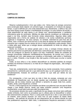 CAPÍTULO III
CAMPOS DE ENERGIA
Observa cuidadosamente o livro que estás a ler. Vários tipos de energia concorrem
para construção deste objecto: em primeiro lugar, é necessário um invólucro de espaço-
tempo, o qual é definido por uma onda estacionária que, literalmente, o define e faz com
que esse espaço possa receber a manifestação da energia; no outro extremo da escala, a
onda estacionária de cada átomo é um campo com, aproximadamente, a centésima
milionésima parte de centímetro. Milhões de estes átomos constituem as moléculas do
papel e da tinta, também elas formando ondas estacionárias. Algumas delas estão
organizadas sob a forma de cadeias de celulose e de outras substâncias químicas,
orgânicas e inorgânicas. Os seus campos, na verdade, estendem-se para fora até ao
infinito, mas o invólucro em forma de livro é uma área de espaço de maior condutividade,
enquanto que o espaço fora do campo do livro é menos adequado a esta energia. Esta é
a razão pela qual, ainda que a energia decaia verticalmente no limite do campo, não
cessa por completo.
Dentro do invólucro do campo gerado para o livro, a energia irrompe através da
barreira para formar as partículas sub-atómicas e semi-físicas que se tornam mais densas
a fim de configurar os átomos do papel e da tinta. Finalmente, biliões de unidades de
energia conscientes colaboram manifestando-se fisicamente, de acordo com o que foi
visualizado por mim, pela pessoa que canalizou a informação, pelo editor e, finalmente,
por ti, o leitor. Portanto, a tua função é tão vital quanto a minha para co-criar e manter
este livro.
Então, os teus olhos e o teu cérebro descodificam os vibrantes padrões da energia
contidos nos diversos invólucros e, no meio de um milagre de organização... dás contigo a
ler este livro.
Tudo isto, evidentemente, ocorre bem longe da tua mente consciente. Como poderias
concentrar-te o suficiente para ler o que está escrito aqui, ou em qualquer outro livro, se,
simultaneamente, tivesses de continuar a pensar no que está por detrás da sua
existência?
Por conseguinte, o livro que tens na mão é feito de energia, composta por uma
variedade de frequências que vai desde aquelas que constituem as partículas sub-
atómicas, até às ondas maiores que definem o tamanho do papel. Este livro, porém,
contêm, ainda, outra frequência: a minha!
Por fim, a tinta organiza-se nos símbolos (as letras e as palavras) que uso para te fazer
chegar o que desejo dizer-te, sendo que estes símbolos possuem uma frequência
característica, a qual está muito para além da própria tinta.
Os processos através dos quais o significado do que desejo comunicar está codificado
nestes símbolos, bem como os processos que tu utilizas para os descodificar e extrair,
são extremamente complexos. Para ti, a coisa pode resumir-se a «ler» o que está escrito;
no entanto, seria preciso escrever um outro livro só para explicar as bases deste
processo... isto partindo do princípio de que disporíamos de um idioma através do qual
nos pudéssemos expressar. Além disto, a elevadíssima frequência associada à minha
27
 