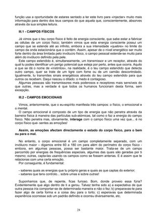 função usa a oportunidade de estares sentado a ler este livro para «injectar» muito mais
informação para dentro dos teus campos do que aquela que, conscientemente, absorves
através da sua simples leitura.
III.1 - CAMPOS FÍSICOS
Já vimos que o teu corpo físico é feito de energia consciente, que sabe estar a fabricar
as células de um corpo físico; também vimos que esta energia consciente possui um
campo que se estende até ao infinito, embora a sua intensidade «quebre» no limite do
campo da onda estacionária que o contém. Assim, apesar de o nível energético ser muito
forte dentro da área limitada pelo invólucro físico, o campo pessoal estende-se muito para
além do invólucro definido pela pele.
Este campo estendido é, simultaneamente, um transmissor e um receptor, através do
qual tu podes identificar um perigo potencial que esteja por perto, antes que ocorra. Aquilo
a que se dá o nome de «instintos», na realidade, é o teu campo estendido que detecta
outro campo, quer se trate de um tigre com fome ou de um camião descontrolado.
Igualmente, tu transmites sinais energéticos através do teu campo estendido para que
outros os recebam. Daqui nasceu o ditado: o medo é contagioso.
Algumas pessoas são transmissores mais poderosos e receptores mais sensíveis do
que outras, mas a verdade é que todos os humanos funcionam desta forma, sem
excepção.
III.2 - CAMPOS EMOCIONAIS
Vimos, anteriormente, que o eu-espírito manifesta três campos: o físico, o emocional e
o mental.
O campo emocional é composto de um tipo de energia que não penetra através da
barreira física à maneira das partículas sub-atómicas, tal como o faz a energia do campo
físico. Não penetra mas, obviamente, interage com o campo físico uma vez que... é no
corpo físico que- sentes as emoções!
Assim, as emoções afectam directamente o estado do corpo físico, para o bem
ou para o mal.
No entanto, o corpo emocional é um campo completamente separado, com um
invólucro maior – digamos entre 60 a 180 cm para além do perímetro do corpo físico -
embora, em algumas pessoas, possa ser bastante maior. Trata-se de um campo
percorrido por energias de frequências especiais, algumas das quais são geradas por ti
mesmo; outras, capta-las usando os campos como se fossem antenas. E é assim que te
relacionas com uma certa emoção.
Por conseguinte, é fundamental:
- saberes quais as energias que tu próprio geras e quais as que captas do exterior;
- saberes que tens controlo... sobre umas e sobre outras!
Suponhamos que, de repente, ficas furioso. Bom, donde proveio essa fúria?
Evidentemente que algo dentro de ti a gerou. Talvez tenha sido a) a expectativa de que
outra pessoa iria comportar-se de determinada maneira e não o fez; b) preparavas-te para
fazer algo de certa forma e a coisa deu para o torto; c) esperavas que determinada
experiência ocorresse sob um padrão definido e ocorreu diversamente, etc.
28
 
