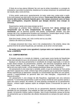 O facto de os teus planos falharem faz com que te sintas imprestável, e a energia do
entusiasmo, que antes te preenchia, dissolve-se no campo emocional. Ao sentimento que
daí resulta, dás o nome de fúria.
A fúria, porém, pode provir, aparentemente, do nada; neste caso, podes estar a captá-
la de outra pessoa que está dentro dos teus campos. Como essa fúria não é tua, podes
livrar-te dela muito facilmente fazendo girar o teu campo emocional como se fosse
uma centrifugadora, enquanto declaras que desejas devolver essa energia ao
Universo.
Experimenta e sente como essa energia sai de ti.
Descarregar as próprias fúrias interiores é igualmente fácil: deves começar por
compreender que se trata, simplesmente, de energia... que adora estar em
movimento, que se aborrece quando está parada. Compreende, também, que esta
energia não é tua; simplesmente tomaste-a por empréstimo, durante algum tempo. Então,
faz rodopiar rapidamente os teus campos e declara a ti mesmo:
Esta fúria (medo, ciúmes, etc.) não é minha nem eu sou dela.
Liberto-a de retorno ao Universo.
A energia emocional não é boa, nem é má; simplesmente é. No entanto, talvez não
queiras livrar-te de outras frequências, por exemplo, as do amor e do bem-estar.
Se sentes uma emoção como agradável, é porque está a ser captada desde outra
fonte: o ESPÍRITO.
III.3 - CAMPOS MENTAIS
O terceiro campo é a morada do intelecto, o qual opera numa banda de frequências
ainda mais elevada do que a do emocional, através de uma relação de rotação mais alta.
Qualquer um dos teus pensamentos é constituído de energia organizada, e é real em
função dessa energia. Os pensamentos, portanto, são estruturas energéticas dentro do
teu campo mental, constituindo, assim, o chamado corpo mental. Também este corpo
deriva de uma matriz oculta - a fonte dessas grandiosas ideias que «te ocorrem«!
Um pensamento é uma coisa real; a verdade, porém, é que os cientistas da Terra ainda
não foram capazes de o medir, embora haja vários projectos que se aproximam bastante.
Muitas experiências já detectaram variações na condutividade das folhas de uma planta,
quando o experimentador se aproxima dela com más intenções... empunhando um
tesoura de podar!
Um pensamento é uma energia de alta frequência, organizada sob uma estrutura
coerente. Tu transmites pensamentos a partir do campo mental tal como quando operas a
partir dos outros campos. No entanto, só raras pessoas conseguem ler os pensamentos
alheios... embora sejam capazes captar as energias físicas e emocionais de quem as
rodeia.
A clareza da estrutura e da forma de um pensamento depende completamente da
claridade da sua concepção. Uma estação de rádio que esteja a tocar um disco velho e
riscado, irá transmitir música «velha e riscada». Isto é muito importante, porque as formas
de pensamento que tu transmites vão afectar directamente os campos de quem está por
perto.
29
 