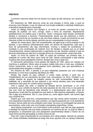 PREFÁCIO
O primeiro rascunho deste livro foi escrito num lapso de três semanas, em Janeiro de
1989.
Em Dezembro de 1988 dera-me conta de uma energia à minha volta, a qual se
anunciou como Serapis, e que me disse ser sua função acalentar a claridade intelectual e
a disciplina requerida para a ascensão.
Iniciei um diálogo interior com Serapis e, no início de Janeiro, anunciou-me a sua
intenção de publicar um livro, comigo, sobre o tema da ascensão. Rapidamente
estabelecemos um padrão para o escrever. Assim, começava cada sessão convidando
Serapis e começava a escrever. Frequentemente, sentia que ele explorava a minha
memória à procura de um conceito ou de uma frase; todavia, a partir do momento em que
colocava a ideia na minha cabeça, permitia que eu a expressasse à minha maneira.
Apesar de, nessa altura, não o ter compreendido, sei agora que a minha energia é a de
Serapis, e que estamos suficientemente perto, em termos de frequências, para que o
fluxo de pensamentos não seja interrompido. Unimos o estado de consciência. O
resultado é uma combinação de material novo de Serapis e daquilo que eu já sabia
conscientemente, embora seleccionado e organizado por ele. Quando comecei a usar as
técnicas oferecidas por este livro a conexão tornou-se, inclusivamente, ainda mais forte.
Assim, no início de Janeiro de 1989, fui capaz de conhecer, em primeira mão, a
realidade do mundo não físico como fonte de tudo. Dando continuidade a esta intensa
mudança dos meus paradigmas internos, Serapis deu início a este livro.
O manuscrito permaneceu numa gaveta até Agosto de 1991, altura em Serapis me
incentivou a publicá-lo. Muita coisa se passou nestes dois anos e meio que, entretanto,
tinham transcorrido, tanto a nível pessoal como planetário, pelo que aproveitámos a
oportunidade para actualizar o material.
Em Outubro de 1991, o planeta e os seus habitantes passaram por uma mudança
tremenda, e o livro ficou suspenso até Março de 1992.
Muitas das regras do jogo voltaram a mudar neste período e senti que os
Trabalhadores da Luz precisavam de estar mais «ancorados» na Terra. Também a co-
criação através de grupos de trabalho parece ter sido incrementada. Nesta nova
realidade, dá a sensação de que estamos a ser menos atraídos para uma ascensão
individual e mais para um «juntos vamos conseguir».
Com o passar dos anos, o material de Serapis fez-me reconhecer, a um nível
consciente, que o âmbito do espírito não está separado de nós. Ele é nós, é uma parte de
nós num nível de frequência mais elevado; e o deslocamento para esse nível de
frequência é muito fácil se acreditarmos que assim é. Não estamos separados; o Espírito
não é algo que tenhamos. Ele é o que somos ou, como alguns dizem, nós somos algo
que o Espírito tem.
Espero que, com este livro, compreendamos que não somos seres humanos a fazer
uma experiência espiritual mas, pelo contrário, um espírito passando por uma experiência
humana. Somos parte de uma entidade muito maior, tal como um empregado faz parte da
sua empresa: unido a ela, com uma função e perspectiva específicas, únicas.
Anos depois compreendi, num nível interior muito profundo, que não sou algo separado
e afastado do Espírito mas que todos compomos um contínuo de ser, no qual só difere a
perspectiva; e compreendi que uma perspectiva experimentada desde o interior de um
corpo físico permite percepções e modos únicos de ser.
Para mim, esta compreensão foi um processo com várias etapas. Através do contacto
com muitas entidades canalizadas ao longo dos anos, aprendi a ter um apreço intelectual
3
 