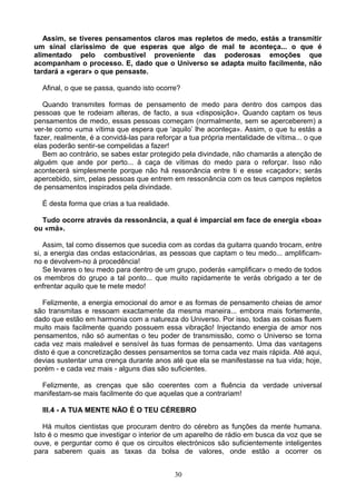 Assim, se tiveres pensamentos claros mas repletos de medo, estás a transmitir
um sinal claríssimo de que esperas que algo de mal te aconteça... o que é
alimentado pelo combustível proveniente das poderosas emoções que
acompanham o processo. E, dado que o Universo se adapta muito facilmente, não
tardará a «gerar» o que pensaste.
Afinal, o que se passa, quando isto ocorre?
Quando transmites formas de pensamento de medo para dentro dos campos das
pessoas que te rodeiam alteras, de facto, a sua «disposição». Quando captam os teus
pensamentos de medo, essas pessoas começam (normalmente, sem se aperceberem) a
ver-te como «uma vítima que espera que ‘aquilo’ lhe aconteça». Assim, o que tu estás a
fazer, realmente, é a convidá-las para reforçar a tua própria mentalidade de vítima... o que
elas poderão sentir-se compelidas a fazer!
Bem ao contrário, se sabes estar protegido pela divindade, não chamarás a atenção de
alguém que ande por perto... à caça de vítimas do medo para o reforçar. Isso não
acontecerá simplesmente porque não há ressonância entre ti e esse «caçador»; serás
apercebido, sim, pelas pessoas que entrem em ressonância com os teus campos repletos
de pensamentos inspirados pela divindade.
É desta forma que crias a tua realidade.
Tudo ocorre através da ressonância, a qual é imparcial em face de energia «boa»
ou «má».
Assim, tal como dissemos que sucedia com as cordas da guitarra quando trocam, entre
si, a energia das ondas estacionárias, as pessoas que captam o teu medo... amplificam-
no e devolvem-no à procedência!
Se levares o teu medo para dentro de um grupo, poderás «amplificar» o medo de todos
os membros do grupo a tal ponto... que muito rapidamente te verás obrigado a ter de
enfrentar aquilo que te mete medo!
Felizmente, a energia emocional do amor e as formas de pensamento cheias de amor
são transmitas e ressoam exactamente da mesma maneira... embora mais fortemente,
dado que estão em harmonia com a natureza do Universo. Por isso, todas as coisas fluem
muito mais facilmente quando possuem essa vibração! Injectando energia de amor nos
pensamentos, não só aumentas o teu poder de transmissão, como o Universo se torna
cada vez mais maleável e sensível às tuas formas de pensamento. Uma das vantagens
disto é que a concretização desses pensamentos se torna cada vez mais rápida. Até aqui,
devias sustentar uma crença durante anos até que ela se manifestasse na tua vida; hoje,
porém - e cada vez mais - alguns dias são suficientes.
Felizmente, as crenças que são coerentes com a fluência da verdade universal
manifestam-se mais facilmente do que aquelas que a contrariam!
III.4 - A TUA MENTE NÃO É O TEU CÉREBRO
Há muitos cientistas que procuram dentro do cérebro as funções da mente humana.
Isto é o mesmo que investigar o interior de um aparelho de rádio em busca da voz que se
ouve, e perguntar como é que os circuitos electrónicos são suficientemente inteligentes
para saberem quais as taxas da bolsa de valores, onde estão a ocorrer os
30
 