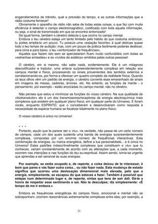 engarrafamentos de trânsito, qual a previsão do tempo, e as outras informações que a
rádio costuma fornecer!
Obviamente o aparelho de rádio não sabe de todas estas coisas; o que faz com muita
eficiência é detectar o campo electromagnético, codificado com toda aquela informação,
ou seja, o sinal de transmissão em que se encontra sintonizado!
De igual forma, também o cérebro detecta o que ocorre no campo mental.
Embora o teu cérebro esteja um tanto limitado pelo hábito do que costuma sintonizar,
tu podes ampliá-lo um pouco. Tu possuis uma «estação favorita» à qual dedicas quase
todo o teu tempo de audição; mas, com um pouco de prática facilmente poderás deslocar,
para cima e para baixo, o teu «sintonizador de frequências».
Aqueles que fazem isto sem se aperceberem ficam muito confundidos com todas as
«estranhas emissões» e os «ruídos de estática» emitidos pelas outras pessoas!
O cérebro, em si mesmo, não sabe nada, evidentemente. Ele é um milagroso
descodificador e tradutor, uma antena surpreendentemente complexa em relação aos
campos mental e físico, processando os sinais provenientes dos sentidos externos e
correlacionando-os, por forma a oferecer um quadro completo da realidade física. Quando
os teus olhos vêm um padrão de energia, o cérebro converte esse emaranhado de sinais
em imagens de mesas, cadeiras, árvores, etc. No entanto, as funções da mente - o
pensamento, por exemplo - estão ancoradas no campo mental, não no cérebro.
Não penses que estou a minimizar as funções do vosso cérebro. Na sua qualidade de
«biotransdutor» ele é um dos transmissores/receptores de energia electroquímica mais
complexos que existem em qualquer plano físico, em qualquer parte do Universo. E foram
vocês, enquanto ESPÍRITO, que o conceberam e desenvolveram como resposta à
necessidade da espécie humana se focalizar totalmente no plano físico.
O vosso cérebro é único no Universo!
* * *
Portanto, aquilo que te parece ser o «tu», na verdade, não passa de um certo número
de campos, cada um dos quais sustenta uma banda de energias surpreendentemente
complexas, compostas por um enorme número de frequências interactivas. Esta
combinação de energias, ou marca energética, define a tua personalidade... e é única no
Universo! Estes padrões indescritivelmente complexos que constituem o «tu» que tu
conheces, variam constantemente de acordo com as alterações que, a cada momento,
ocorrem nas intenções e nas funções do teu eu-espiritual. Assim sendo, torna-se urgente
que aprendas a ser sensível às suas energias.
Por exemplo, se estás ocupado e, de repente, a coisa deixou de te interessar, é
bom que pares e vás fazer outra coisa... ou não fazer nada. Esta mudança de estado
significa que ocorreu uma deslocação dimensional mais elevada, pelo que a
energia, simplesmente, se escapou do que estavas a fazer. Também é possível que
estejas num determinado lugar e, de repente, sintas que tens de sair dali. Dá-te a
honra de respeitar esse sentimento e sai. Não te desculpes; diz simplesmente: «É
tempo de me ir embora.»
Embora as frequências energéticas do campos físico, emocional e mental não se
sobreponham, ocorrem ressonâncias extremamente complexas entre elas; por exemplo, a
31
 