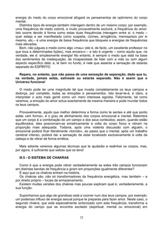 energia do medo do corpo emocional afogará os pensamentos de optimismo do corpo
mental.
Distintos tipos de energia também interagem dentro de um mesmo corpo; por exemplo,
uma frequência de medo cobrirá, e muito provavelmente excluirá, a frequência do amor.
Isto ocorre devido à forma como estas duas frequências interagem entre si: o medo –
quer esteja a ser manifestado como suspeita, ciúmes, arrogância, menosprezo por si
mesmo, etc.– é uma energia de baixa frequência que bloqueia a energias de frequências
mais elevadas.
Bom, não julgues o medo como algo «mau» (ele é, de facto, um excelente professor no
que toca a determinadas lições), mas encara-o – e isto é urgente – como aquilo que, na
verdade, ele é: simplesmente energia! No entanto, é sempre o medo que está na base
dos sentimentos de inadequação, de incapacidade de lidar com a vida ou com algum
aspecto específico dela; e, lá bem no fundo, é nele que assenta a sensação de estares
separado do ESPÍRITO.
Repara, no entanto, que não passa de uma sensação de separação, dado que tu,
na verdade, jamais estás, estiveste ou estarás separado. Não é assim que o
Universo funciona!
O medo pode ter uma magnitude tal que invada completamente os teus campos e
distorça, por completo, todas as emoções e pensamentos. Isto levar-te-á, é claro, a
interpretar o acto mais gentil como um mero interesse egoísta. Felizmente, tal como
veremos, a emoção do amor actua exactamente da mesma maneira e pode inundar todos
os teus campos.
Provavelmente, aquilo que melhor determina a forma como te sentes e até que ponto
estás «em forma», é o grau de alinhamento dos corpos emocional e mental. Relembra
que um corpo é a combinação de um campo e dos seus conteúdos; assim, quando estão
equilibrados, eles posicionam-se simetricamente à volta do corpo físico e vibram na
proporção mais adequada. Todavia, após uma violenta discussão com alguém, o
emocional poderá ficar literalmente «torcido», ao passo que o mental, após um trabalho
cerebral intenso, poderá dar a sensação de estar localizado exclusivamente à volta da
cabeça e de vibrar de forma errática.
Mais adiante veremos algumas técnicas que te ajudarão a realinhar os corpos, mas,
por agora, é suficiente que saibas que os tens!
III.5 - O SISTEMA DE CHAKRAS
Como é que a energia pode vibrar verdadeiramente se estes três campos funcionam
em distintas bandas de frequência e giram em proporções igualmente diferentes?
É aqui que os chakras entram na história.
Os chakras são, não só transformadores da frequência energética, mas também – e
por direito próprio – locais de armazenamento.
Existem muitas versões dos chakras mas poucas explicam qual é, verdadeiramente, a
sua função.
Suponhamos que algo de grandioso está a ocorrer num dos teus campos, por exemplo:
um poderoso influxo de energia sexual porque te preparas para fazer amor. Neste caso, o
segundo chakra, que está especialmente sintonizado com esta frequência, transforma a
energia do campo que se encontra excitado (espiritual, mental ou emocional) em
32
 