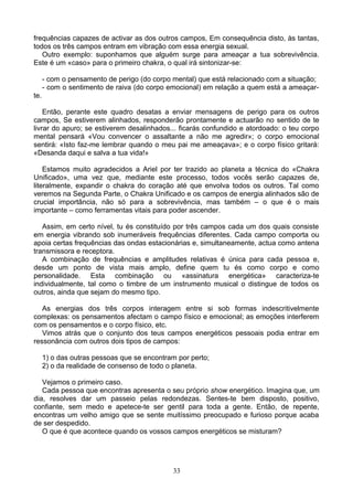 frequências capazes de activar as dos outros campos, Em consequência disto, às tantas,
todos os três campos entram em vibração com essa energia sexual.
Outro exemplo: suponhamos que alguém surge para ameaçar a tua sobrevivência.
Este é um «caso» para o primeiro chakra, o qual irá sintonizar-se:
- com o pensamento de perigo (do corpo mental) que está relacionado com a situação;
- com o sentimento de raiva (do corpo emocional) em relação a quem está a ameaçar-
te.
Então, perante este quadro desatas a enviar mensagens de perigo para os outros
campos, Se estiverem alinhados, responderão prontamente e actuarão no sentido de te
livrar do apuro; se estiverem desalinhados... ficarás confundido e atordoado: o teu corpo
mental pensará «Vou convencer o assaltante a não me agredir»; o corpo emocional
sentirá: «Isto faz-me lembrar quando o meu pai me ameaçava»; e o corpo físico gritará:
«Desanda daqui e salva a tua vida!»
Estamos muito agradecidos a Ariel por ter trazido ao planeta a técnica do «Chakra
Unificado», uma vez que, mediante este processo, todos vocês serão capazes de,
literalmente, expandir o chakra do coração até que envolva todos os outros. Tal como
veremos na Segunda Parte, o Chakra Unificado e os campos de energia alinhados são de
crucial importância, não só para a sobrevivência, mas também – o que é o mais
importante – como ferramentas vitais para poder ascender.
Assim, em certo nível, tu és constituído por três campos cada um dos quais consiste
em energia vibrando sob inumeráveis frequências diferentes. Cada campo comporta ou
apoia certas frequências das ondas estacionárias e, simultaneamente, actua como antena
transmissora e receptora.
A combinação de frequências e amplitudes relativas é única para cada pessoa e,
desde um ponto de vista mais amplo, define quem tu és como corpo e como
personalidade. Esta combinação ou «assinatura energética» caracteriza-te
individualmente, tal como o timbre de um instrumento musical o distingue de todos os
outros, ainda que sejam do mesmo tipo.
As energias dos três corpos interagem entre si sob formas indescritivelmente
complexas: os pensamentos afectam o campo físico e emocional; as emoções interferem
com os pensamentos e o corpo físico, etc.
Vimos atrás que o conjunto dos teus campos energéticos pessoais podia entrar em
ressonância com outros dois tipos de campos:
1) o das outras pessoas que se encontram por perto;
2) o da realidade de consenso de todo o planeta.
Vejamos o primeiro caso.
Cada pessoa que encontras apresenta o seu próprio show energético. Imagina que, um
dia, resolves dar um passeio pelas redondezas. Sentes-te bem disposto, positivo,
confiante, sem medo e apetece-te ser gentil para toda a gente. Então, de repente,
encontras um velho amigo que se sente muitíssimo preocupado e furioso porque acaba
de ser despedido.
O que é que acontece quando os vossos campos energéticos se misturam?
33
 