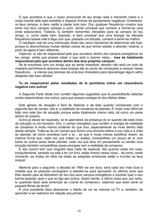 O que acontece é que o corpo emocional do teu amigo está a transmitir medo e o
corpo mental dele está entretido a disparar formas de pensamento negativas. Entretanto,
os teus campos, é claro, estão a captar tudo isso. Ora, qualquer frequência «medo» que
entre nos teus campos começa a zunir, sendo provável que comece a formar-se uma
onda estacionária. Todavia, tu também transmites vibrações para os campos do teu
amigo; e, como estás bem disposto, é bem provável que uma energia de elevada
frequência ressoe nele e faça com que, passado um bocado, comece a sentir-se melhor.
O resultado real de uma interacção deste tipo seria impossível de determinar até hoje,
porque tu desconhecias muitas destas coisas de que temos estado a abordar; todavia, a
partir de agora é bem diferente.
Vejamos: tu não és responsável pelo que acontece dentro dos campos energéticos do
teu amigo, ainda que possas saber o que está a ocorrer neles... mas és totalmente
responsável pelo que acontece dentro dos teus próprios campos!
Se te encontras com um amigo que se sente miserável, decerto não será um acto de
maestria permitires-te absorver essa energia até ao ponto de começares a ressoar nessa
frequência ... a menos que precises de uma boa choradeira para descarregar algum velho
desgosto das tuas células!
Tu és responsável pelos resultados de te permitires entrar em ressonância
negativa com outros!
A Segunda Parte deste livro contém algumas sugestões que te possibilitarão detectar
ondas estacionárias nos outros, para que possas proteger-te dos efeitos delas.
Este género de situação é fácil de detectar e de lidar quando comparada com o
segundo tipo de campo, isto é, a realidade de consenso do planeta. É muito mais difícil de
lidar com este tipo de situação porque estás totalmente imerso nela, tal como um peixe
dentro do oceano.
Como já deves ter reparado, só te apercebes da presença do ar quando ele está cheio
de poluição ou há nevoeiro. Ora, o campo energético que contêm a energia da realidade
de consenso é muito menos evidente do que isso, especialmente se vives dentro dele
desde sempre. Trata-se de um campo que forma uma enorme esfera à tua volta e à volta
do planeta, tal como acontece com o ar... só que é muito menos benéfica! Assim, da
mesma forma que, cada vez que inalas ou exalas, compartilhas um pouco de ar com
todos os outros seres deste planeta, cada vez que tens um pensamento ou sentes uma
emoção também compartilhas essas energias com a realidade de consenso.
E isto ocorre sem que ninguém faça nada de especial. Até quando estás em casa,
tranquilamente, sentado na sala a ler um livro, estás imerso nessa coisa... tal como, neste
momento, as ondas de rádio de todas as estações emissoras estão a inundar os teus
corpos!
Alerto-te para o seguinte: a década de 1990 vai ser dura; será cada vez mais dura à
medida que as pessoas começarem a atarefar-se para aproveitar os últimos anos que
lhes restam para se libertarem do lixo dos seus campos energéticos e resolver quer o seu
karma pessoal, quer o que as liga aos outros. Assim sendo, a última coisa que, por certo,
tu quererás fazer será sintonizar ao «canal do consenso», sabendo que esse canal só
passará filmes de terror!
É uma excelente ideia abandonar o hábito de ver as notícias na TV e, também, de
aprender a ser selectivo em relação aos jornais.
34
 