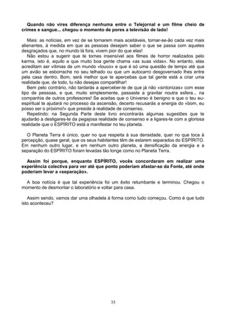 Quando não vires diferença nenhuma entre o Telejornal e um filme cheio de
crimes e sangue... chegou o momento de pores a televisão de lado!
Mais: as notícias, em vez de se tornarem mais aceitáveis, tornar-se-ão cada vez mais
alienantes, à medida em que as pessoas desejam saber o que se passa com aqueles
desgraçados que, no mundo lá fora, vivem pior do que elas!
Não estou a sugerir que te tornes insensível aos filmes de horror realizados pelo
karma, isto é, aquilo a que muito boa gente chama «as suas vidas». No entanto, elas
acreditam ser vítimas de um mundo «louco» e que é só uma questão de tempo até que
um avião se esborrache no seu telhado ou que um autocarro desgovernado lhes entre
pela casa dentro. Bom, será melhor que te apercebas que tal gente está a criar uma
realidade que, de todo, tu não desejas compartilhar!
Bem pelo contrário, não tardarás a aperceber-te de que já não «sintonizas» com esse
tipo de pessoas, e que, muito simplesmente, passaste a gravitar noutra esfera... na
companhia de outros professores! Se aceitas que o Universo é benigno e que o teu eu-
espiritual te ajudará no processo da ascensão, decerto recusarás a energia do «bom, eu
posso ser o próximo!» que preside à realidade de consenso.
Repetindo: na Segunda Parte deste livro encontrarás algumas sugestões que te
ajudarão a desligares-te da pegajosa realidade de consenso e a ligares-te com a gloriosa
realidade que o ESPÍRITO está a manifestar no teu planeta.
O Planeta Terra é único, quer no que respeita à sua densidade, quer no que toca à
percepção, quase geral, que os seus habitantes têm de estarem separados do ESPÍRITO.
Em nenhum outro lugar, e em nenhum outro planeta, a densificação da energia e a
separação do ESPÍRITO foram levadas tão longe como no Planeta Terra.
Assim foi porque, enquanto ESPÍRITO, vocês concordaram em realizar uma
experiência colectiva para ver até que ponto poderiam afastar-se da Fonte, até onde
poderiam levar a «separação».
A boa notícia é que tal experiência foi um êxito retumbante e terminou. Chegou o
momento de desmontar o laboratório e voltar para casa.
Assim sendo, vamos dar uma olhadela à forma como tudo começou. Como é que tudo
isto aconteceu?
35
 