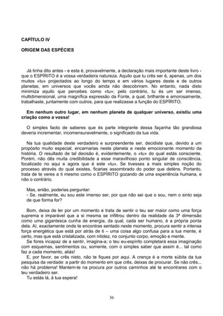 CAPÍTULO IV
ORIGEM DAS ESPÉCIES
Já tinha dito antes - e esta é, provavelmente, a declaração mais importante deste livro -
que o ESPÍRITO é a vossa verdadeira natureza. Aquilo que tu crês ser é, apenas, um dos
muitos «tu» projectados ao longo do tempo e em vários lugares deste e de outros
planetas, em universos que vocês ainda não descobriram. No entanto, nada disto
minimiza aquilo que percebes como «tu»; pelo contrário, tu és um ser imenso,
multidimensional, uma magnífica expressão da Fonte, a qual, brilhante e amorosamente,
trabalhaste, juntamente com outros, para que realizasse a função do ESPÍRITO.
Em nenhum outro lugar, em nenhum planeta de qualquer universo, existiu uma
criação como a vossa!
O simples facto de saberes que és parte integrante dessa façanha tão grandiosa
deveria incrementar, incomensuravelmente, o significado da tua vida.
Na tua qualidade deste verdadeiro e surpreendente ser, decidiste que, devido a um
propósito muito especial, encarnarias neste planeta e neste emocionante momento da
história. O resultado de tal decisão é, evidentemente, o «tu» do qual estás consciente.
Porém, não dês muita credibilidade a esse maravilhoso ponto singular de consciência,
focalizado no aqui e agora que é este «tu». Se tivesses a mais simples noção do
processo através do qual existes, ficarias assombrado do poder que deténs. Portanto,
trata de te veres a ti mesmo como o ESPÍRITO gozando de uma experiência humana, e
não o contrário.
Mas, então, poderias perguntar:
- Se, realmente, eu sou este imenso ser, por que não sei que o sou, nem o sinto seja
de que forma for?
Bom, deixa de ler por um momento e trata de sentir o teu ser maior como uma força
suprema e imparável que a si mesma se infiltrou dentro da realidade da 3ª dimensão
como uma gigantesca cunha de energia, da qual, cada ser humano, é a própria ponta
dela. Aí, exactamente onde te encontras sentado neste momento, procura sentir a intensa
força energética que está por atrás de ti – uma coisa algo confusa para a tua mente, é
certo, mas que está cristalizada, com nitidez, no conjunto corpo, emoção e mente.
Se fores incapaz de a sentir, imagina-a; o teu eu-espírito completará essa imaginação
com esquemas, sentimentos ou, somente, com o simples saber que assim é... tal como
faz a cada momento, aliás!
E, por favor, se crês nisto, não te fiques por aqui. A crença é a morte súbita da tua
pesquisa da verdade: a partir do momento em que crês, deixas de procurar. Se não crês...
não há problema! Mantem-te na procura por outros caminhos até te encontrares com o
teu verdadeiro ser.
Tu estás lá, à tua espera!
36
 