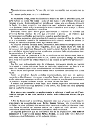 Mas retomemos a pergunta: Por que não conheço o eu-espírito que se supõe que eu
seja?
Isto requer que façamos um pouco de História.
Há muitíssimo tempo, antes da existência da História tal como a entendes agora, um
certo número de seres não-físicos - cada um dos quais é uma entidade imensa por
natureza própria - decidiu colonizar um planeta para realizar uma investigação em nome
da Fonte. Um deles concordou em oferecer-se como voluntário para representar a
consciência do planeta e alguns outros ajudaram-no a densificar a sua energia por forma
a que fosse descendo através das dimensões.
Entretanto, outros seres desse grupo dedicaram-se a conceber as matrizes das
prováveis formas distintas de vida que povoariam o planeta – as matrizes que
permaneceriam codificadas, quimicamente, naquilo a que chamas ADN.
E, mediante sucessivos abaixamentos de frequência, durante milhões de milhões de
anos, a consciência planetária foi progressivamente irrompendo através da barreira de
energia, na forma sólida que se chama agora Planeta Terra.
Ao longo de enormes períodos do teu tempo linear, estes seres criaram projecções de
si mesmos com energia de baixa frequência, ainda que nessa altura em nada se
parecessem com algo físico. Gradualmente experimentaram formas de frequência cada
vez mais baixa, até produzirem o que aqueles que possuem visão psíquica denominam
formas astrais da 5º e da 4ª dimensões.
Milhões de anos se passaram e vocês, na qualidade de um desses seres, levaram
ainda mais longe as experiências com o ADN, fazendo com que a energia se tornasse
ainda mais densa dentro de ondas estacionárias de energia, até conformar corpos quase-
visíveis.
Por fim, num extraordinário acto de criatividade, irromperam através da barreira
dimensional e criaram estruturas físicas de partículas subatómicas, os átomos e as
moléculas, cobertas pelas ondas estacionárias que também tinham concebido.
Nessa altura, ainda podiam dissolver essas formas livremente, bem como criar outras
novas.
Assim se divertiram durante períodos incomensuráveis, sem que em qualquer
momento se identificassem com essas projecções físicas, cujo número ia aumentando.
Vocês sabiam que esses corpos etéricos eram os campos de energia que tinham criado e
para dentro dos quais irradiavam energia... somente para se divertirem!
À medida que pretendiam ir mais longe, estas formas projectadas tornaram-se mais
visíveis (no sentido que hoje daríamos a este termo), mas ainda não havia consenso
sobre a sua forma definitiva.
Uma pausa para apreciar convenientemente a natureza brincalhona da Fonte,
tratando sempre de ser mais criativa e, assim, autoconhecer-se através do que
pode fazer!
A fim de desenvolver a experiência, decidiram então dar um passo muito atrevido:
projectaram as consciências para dentro dessas formas! Isto proporcionou as
condições para que pudessem interagir convosco mesmo de uma forma totalmente nova -
uma forma impossível de alcançar dentro das frequências mais elevadas donde
provinham e nas quais se reconheciam como sendo parte da Unidade.
De seguida, permitiram que as consciências não só de projectassem, mas também
passassem a residir dentro dessas formas físicas, as quais cada vez se tornavam
mais densas, durante lapsos de tempo cada vez maiores.
37
 