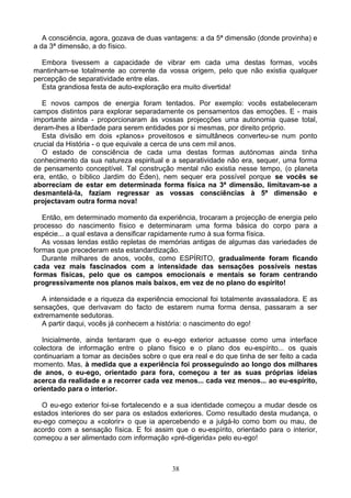 A consciência, agora, gozava de duas vantagens: a da 5ª dimensão (donde provinha) e
a da 3ª dimensão, a do físico.
Embora tivessem a capacidade de vibrar em cada uma destas formas, vocês
mantinham-se totalmente ao corrente da vossa origem, pelo que não existia qualquer
percepção de separatividade entre elas.
Esta grandiosa festa de auto-exploração era muito divertida!
E novos campos de energia foram tentados. Por exemplo: vocês estabeleceram
campos distintos para explorar separadamente os pensamentos das emoções. E - mais
importante ainda - proporcionaram às vossas projecções uma autonomia quase total,
deram-lhes a liberdade para serem entidades por si mesmas, por direito próprio.
Esta divisão em dois «planos» proveitosos e simultâneos converteu-se num ponto
crucial da História - o que equivale a cerca de uns cem mil anos.
O estado de consciência de cada uma destas formas autónomas ainda tinha
conhecimento da sua natureza espiritual e a separatividade não era, sequer, uma forma
de pensamento conceptível. Tal construção mental não existia nesse tempo, (o planeta
era, então, o bíblico Jardim do Éden), nem sequer era possível porque se vocês se
aborreciam de estar em determinada forma física na 3ª dimensão, limitavam-se a
desmantelá-la, faziam regressar as vossas consciências à 5ª dimensão e
projectavam outra forma nova!
Então, em determinado momento da experiência, trocaram a projecção de energia pelo
processo do nascimento físico e determinaram uma forma básica do corpo para a
espécie... a qual estava a densificar rapidamente rumo à sua forma física.
As vossas lendas estão repletas de memórias antigas de algumas das variedades de
formas que precederam esta estandardização.
Durante milhares de anos, vocês, como ESPÍRITO, gradualmente foram ficando
cada vez mais fascinados com a intensidade das sensações possíveis nestas
formas físicas, pelo que os campos emocionais e mentais se foram centrando
progressivamente nos planos mais baixos, em vez de no plano do espírito!
A intensidade e a riqueza da experiência emocional foi totalmente avassaladora. E as
sensações, que derivavam do facto de estarem numa forma densa, passaram a ser
extremamente sedutoras.
A partir daqui, vocês já conhecem a história: o nascimento do ego!
Inicialmente, ainda tentaram que o eu-ego exterior actuasse como uma interface
colectora de informação entre o plano físico e o plano dos eu-espírito... os quais
continuariam a tomar as decisões sobre o que era real e do que tinha de ser feito a cada
momento. Mas, à medida que a experiência foi prosseguindo ao longo dos milhares
de anos, o eu-ego, orientado para fora, começou a ter as suas próprias ideias
acerca da realidade e a recorrer cada vez menos... cada vez menos... ao eu-espírito,
orientado para o interior.
O eu-ego exterior foi-se fortalecendo e a sua identidade começou a mudar desde os
estados interiores do ser para os estados exteriores. Como resultado desta mudança, o
eu-ego começou a «colorir» o que ia apercebendo e a julgá-lo como bom ou mau, de
acordo com a sensação física. E foi assim que o eu-espírito, orientado para o interior,
começou a ser alimentado com informação «pré-digerida» pelo eu-ego!
38
 