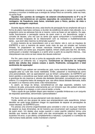 A sensibilidade emocional e mental do eu-ego, dirigida para o campo do eu-espírito,
começou a murchar à medida que a energia do campo físico se convertia, cada vez mais,
no ponto focal.
Aqueles dois «pontos de vantagem» de estarem simultaneamente na 5ª e na 3ª
dimensões, converteram-se em pontos separados de consciência e o «ponto de
vantagem» da frequência mais baixa, orientado para o físico, perdeu de vista o
«ponto de vantagem» espiritual.
Durante alguns milhares de anos, esta brecha de percepção foi-se ampliando até que a
forma do plano mais baixo começou a duvidar da existência do plano mais elevado, ou a
projectá-lo como se estivesse fora de si mesmo, como se fosse um ser externo. Ou seja,
vocês fraccionaram a percepção acerca de quem eram e, em decorrência, surgiu o
conceito de deuses, uma vez que os seres que agora compunham a humanidade se
haviam tornado incapazes de se relacionarem com os imensos e multidimensionais
seres... que eram eles mesmos na dimensão superior!
A única maneira de se reconciliarem com a voz interior, isto é, com os impulsos do
ESPÍRITO e com a memória de serem muito mais do que um simples ser humano
limitado, foi projectarem as vossas naturezas imensas, poderosas e plenamente
amorosas sobre uns seres que, enquanto espécie, tinham criado para tais fins. De facto,
continuavam a receber mensagens e a sentir amor a partir do eu-espírito internos... mas
interpretavam-nas como se isso viesse dos deuses externos!
Por fim, para cravar de vez a cunha da separação entre o Espírito e a personalidade,
conceberam um brilhante véu: a vergonha. Construíram as vibrações da vergonha
dentro das células dos vossos corpos e assim, finalmente, conseguiram o total
sentimento de separação!
O ESPÍRITO que sabiam ser converteu-se, pois, numa memória fantasma, facilmente
apagada pela luz rude das novas realidades. Então, passaram a reconhecer-se como
uma personalidade, sem se aperceberem que se tinham «amputado» do ESPÍRITO por
terem perdido a consciência que faziam parte Dele. Assim, pegaram nessa parte heróica
e grandiosa de vós mesmos e, através das deidades fabricadas, converteram-na em algo
externo. E a vergonha tratou de assegurar que, aos olhos dessa deidade fabricada, todos
se vissem a si mesmos como seres «não merecedores».
E, assim, ao longo do tempo, converteram-se em algo separado, exilados num
invólucro de pele, procurando externamente por um Universo que não podiam entender,
presos no tempo e no espaço, e com uma só saída: a morte.
Toda a ajuda de que podiam dispor para resolver a questão limitava-se a um conjunto
de respostas aprendidas, denominado «personalidade»!
Por favor, lembrem-se de que planearam tudo isto desde o início!
Vocês, sendo um dos grupos de seres que empreenderam esta experiência, tinham
decidido ver quão longe poderiam chegar na capacidade de separar as percepções da
vossa natureza, do ESPÍRITO puro.
Foi precisa uma enorme engenhosidade para conceber e criar os véus que haveriam
de separar as duas dimensões, de tal maneira que encarnariam sem qualquer memória
de quem eram. Um destes véus surgiu quando o vosso espírito colectivo tomou uma
decisão que haveria de afectar cada uma das encarnações ao longo dos seguintes
duzentos mil anos, e que alterou completamente a natureza, o propósito e o conteúdo da
vida humana neste planeta: vocês inventaram o karma!
39
 