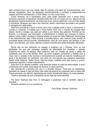 pelo universo físico que nos rodeia. Mas foi precisa uma série de acontecimentos, nem
sempre agradáveis, para me despertar emocionalmente e começar a desprender-me
daquilo que tinha armazenado, a nível celular, no meu corpo físico.
Como veremos, tal é necessário, pois, para poder ascender com o corpo físico,
devemos aumentar a frequência vibratória dele até à de um Corpo de Luz. Alguns de nós
escolheram fazê-lo lentamente, ao longo dos anos; outros preferiram uma via mais rápida
e turbulenta. Qualquer que seja o teu caminho, porém, reconhece que estás a ser guiado
e protegido em cada passo.
Este livro convida-te a rever a forma como vês a relação entre o físico, o emocional, o
mental e o Espírito. À medida que o fores lendo, fá-lo com o chacra do coração bem
aberto. Sente a energia que está por detrás e por dentro das palavras. Permite ao teu
Espírito, e a Serapis, que favoreçam o entendimento à medida que avanças na leitura;
depois, podes voltar a analisar o material desde um ponto de vista intelectual. Permite que
o teu entendimento seja o filtro durante a primeira leitura, sem nenhum juízo mental. A
brevidade deste manual permite, perfeitamente, mais de uma leitura; ele também é não
linear, pois Serapis, por vezes, aborda o mesmo conceito sob várias direcções diferentes.
Raros são os que estiveram no espaço e puderam ver o Planeta Terra na sua
totalidade. Os que não estiveram poderão ter dificuldade em visualizar o planeta
suspenso do nada, no espaço. Mas podemos usar um modelo de ajuda: o globo de
secretária, que nos é tão familiar. Bom, tal como ninguém confundiria o modelo com a
coisa real, a verdade é tão imensa e incompreensível quando se trata de metafísica em
geral e da ascensão em particular, que seria um erro pensar que podemos aprendê-la
desde onde estamos. Desta forma, são-nos dados modelos para que, pouco a pouco,
possamos expandir o nosso entendimento.
Este livro é um desses modelos, uma diminuta chispa no meio da obscuridade, a qual,
juntamente com outras, será capaz de iluminar o nosso caminho.
Isto recorda-me a primeira vez que vi o Grande Canyon. Tinha lido as estatísticas,
estudado os mapas e visto as fotos; mas nada me poderia ter preparado para a coisa real.
Fiquei pasmado, em silêncio, agradecido por existir semelhante beleza no nosso planeta.
Tenho a sensação de que a ascensão vai ser algo de muito parecido.
Por favor, desfruta este livro. A mensagem é poderosa mas é, também, ligeira e
divertida.
Portanto, penetra na Luz e diverte-te.
Tony Stubs, Denver, Colorado.
4
 