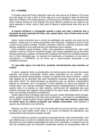 IV.1 - O KARMA
O impulso natural da Fonte é descobrir cada vez mais acerca de Si Mesma. É por isso
que tudo existe em todo o lado! A Fonte sabe que a sua natureza é estar em harmonia
plena em Si Mesma. Por outras palavras, a Fonte ama-se a Si Mesma. Para explorar este
amor, todavia, precisa de uma posição fora de Si Mesma; precisa de ser capaz de se
sentir separada e, então, voltar a olhar para Si Mesma e experimentar esse amor por Si
Mesma.
A máxima eficiência é conseguida quando a parte que está a observar tem a
sensação de estar separada da Fonte, mas, apesar disso, ama a Fonte como se não
estivesse separada.
Assim, vocês concluíram que o cúmulo da satisfação viria quando uma parte de vós
mesmos - aquela que a si mesma se percebia como separada - chegasse a amar a Fonte
a partir da sua própria vontade. Portanto, decidiram continuar a fazer-se encarnar neste
planeta, aceitando o risco potencial que isso significava para a espécie.
Como entidade grupal tentaram, então, uma experiência surpreendente, algo muito
atrevido e único no Universo: decidiram apagar, das vossas projecções que já se tinham
tornado autónomas, qualquer conhecimento e qualquer sentimento da unicidade essencial
com a Fonte. Decidiram que, no momento do nascimento, se levantaria um véu entre a
consciência e o ESPÍRITO, de tal forma que o recém-nascido esqueceria a sua
verdadeira natureza.
Tu, que estás agora a ler este livro, aceitaste voluntariamente essa amnésia, ao
nascer!
E, assim, apagaram toda, ou grande parte, da memória acerca da natureza dos vossos
espíritos, nos eu-ego encarnados. Seriam essas projecções de vós mesmos – que,
entretanto se tinham autonomizado e surgiam no planeta como seres humanos – seriam
elas capazes de se aperceber das suas verdadeiras naturezas, durante as passagens
pelo plano físico? Ou desencarnariam na ignorância para se sentirem surpreendidos
quando se reunissem com o eu-espírito? E como tratariam os outros que estavam no
mesmo plano, nas mesmas condições? Reverenciariam respeitosamente a evidência do
espírito neles e no planeta ou, pelo contrário, sentir-se-iam tão separados das suas
próprias naturezas que negariam essa evidência? Se assim fosse, acabariam por vê-los
como uma ameaça e decidiriam combatê-los?
Certas regras foram inventadas para servir de guia a estas interacções dentro do jogo.
Assim, qualquer intercâmbio entre dois seres encarnados – com base na amabilidade ou
na crueldade - deveria acabar sempre equilibrado, quer entre eles mesmos, quer entre
os outros seres do mesmo eu-espírito que estejam encarnados. Este equilíbrio é
aquilo a que chamaram a Lei do Karma.
Recorda, por favor, que a Fonte não vos impôs esta Lei que diz que toda a gente tem
de saldar as suas contas; foram vocês, e os outros co-criadores da experiência, que
acrescentaram esta pequena variação ao jogo!
O karma acabou por ganhar uma péssima reputação devido a este mal-entendido. A lei
que defende que um acto de crueldade deve ser compensado por outro do mesmo tipo,
não passa de uma limitada interpretação do karma da 3ª dimensão. A verdade é que um
acto de crueldade pode ser facilmente compensado através de subsequentes actos de
40
 