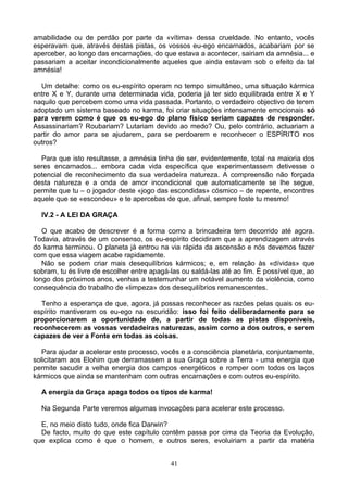 amabilidade ou de perdão por parte da «vítima» dessa crueldade. No entanto, vocês
esperavam que, através destas pistas, os vossos eu-ego encarnados, acabariam por se
aperceber, ao longo das encarnações, do que estava a acontecer, sairiam da amnésia... e
passariam a aceitar incondicionalmente aqueles que ainda estavam sob o efeito da tal
amnésia!
Um detalhe: como os eu-espírito operam no tempo simultâneo, uma situação kármica
entre X e Y, durante uma determinada vida, poderia já ter sido equilibrada entre X e Y
naquilo que percebem como uma vida passada. Portanto, o verdadeiro objectivo de terem
adoptado um sistema baseado no karma, foi criar situações intensamente emocionais só
para verem como é que os eu-ego do plano físico seriam capazes de responder.
Assassinariam? Roubariam? Lutariam devido ao medo? Ou, pelo contrário, actuariam a
partir do amor para se ajudarem, para se perdoarem e reconhecer o ESPÍRITO nos
outros?
Para que isto resultasse, a amnésia tinha de ser, evidentemente, total na maioria dos
seres encarnados... embora cada vida específica que experimentassem detivesse o
potencial de reconhecimento da sua verdadeira natureza. A compreensão não forçada
desta natureza e a onda de amor incondicional que automaticamente se lhe segue,
permite que tu – o jogador deste «jogo das escondidas» cósmico – de repente, encontres
aquele que se «escondeu» e te apercebas de que, afinal, sempre foste tu mesmo!
IV.2 - A LEI DA GRAÇA
O que acabo de descrever é a forma como a brincadeira tem decorrido até agora.
Todavia, através de um consenso, os eu-espírito decidiram que a aprendizagem através
do karma terminou. O planeta já entrou na via rápida da ascensão e nós devemos fazer
com que essa viagem acabe rapidamente.
Não se podem criar mais desequilíbrios kármicos; e, em relação às «dívidas» que
sobram, tu és livre de escolher entre apagá-las ou saldá-las até ao fim. É possível que, ao
longo dos próximos anos, venhas a testemunhar um notável aumento da violência, como
consequência do trabalho de «limpeza» dos desequilíbrios remanescentes.
Tenho a esperança de que, agora, já possas reconhecer as razões pelas quais os eu-
espírito mantiveram os eu-ego na escuridão: isso foi feito deliberadamente para se
proporcionarem a oportunidade de, a partir de todas as pistas disponíveis,
reconhecerem as vossas verdadeiras naturezas, assim como a dos outros, e serem
capazes de ver a Fonte em todas as coisas.
Para ajudar a acelerar este processo, vocês e a consciência planetária, conjuntamente,
solicitaram aos Elohim que derramassem a sua Graça sobre a Terra - uma energia que
permite sacudir a velha energia dos campos energéticos e romper com todos os laços
kármicos que ainda se mantenham com outras encarnações e com outros eu-espírito.
A energia da Graça apaga todos os tipos de karma!
Na Segunda Parte veremos algumas invocações para acelerar este processo.
E, no meio disto tudo, onde fica Darwin?
De facto, muito do que este capítulo contêm passa por cima da Teoria da Evolução,
que explica como é que o homem, e outros seres, evoluiriam a partir da matéria
41
 