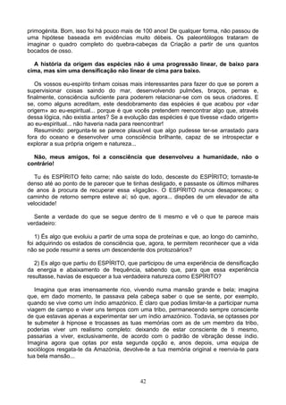 primogénita. Bom, isso foi há pouco mais de 100 anos! De qualquer forma, não passou de
uma hipótese baseada em evidências muito débeis. Os paleontólogos trataram de
imaginar o quadro completo do quebra-cabeças da Criação a partir de uns quantos
bocados de osso.
A história da origem das espécies não é uma progressão linear, de baixo para
cima, mas sim uma densificação não linear de cima para baixo.
Os vossos eu-espírito tinham coisas mais interessantes para fazer do que se porem a
supervisionar coisas saindo do mar, desenvolvendo pulmões, braços, pernas e,
finalmente, consciência suficiente para poderem relacionar-se com os seus criadores. E
se, como alguns acreditam, este desdobramento das espécies é que acabou por «dar
origem» ao eu-espiritual... porque é que vocês pretendem reencontrar algo que, através
dessa lógica, não existia antes? Se a evolução das espécies é que tivesse «dado origem»
ao eu-espiritual... não haveria nada para reencontrar!
Resumindo: pergunta-te se parece plausível que algo pudesse ter-se arrastado para
fora do oceano e desenvolver uma consciência brilhante, capaz de se introspectar e
explorar a sua própria origem e natureza...
Não, meus amigos, foi a consciência que desenvolveu a humanidade, não o
contrário!
Tu és ESPÍRITO feito carne; não saíste do lodo, desceste do ESPÍRITO; tornaste-te
denso até ao ponto de te parecer que te tinhas desligado, e passaste os últimos milhares
de anos à procura de recuperar essa «ligação». O ESPÍRITO nunca desapareceu; o
caminho de retorno sempre esteve aí; só que, agora... dispões de um elevador de alta
velocidade!
Sente a verdade do que se segue dentro de ti mesmo e vê o que te parece mais
verdadeiro:
1) És algo que evoluiu a partir de uma sopa de proteínas e que, ao longo do caminho,
foi adquirindo os estados de consciência que, agora, te permitem reconhecer que a vida
não se pode resumir a seres um descendente dos protozoários?
2) Es algo que partiu do ESPÍRITO, que participou de uma experiência de densificação
da energia e abaixamento de frequência, sabendo que, para que essa experiência
resultasse, havias de esquecer a tua verdadeira natureza como ESPÍRITO?
Imagina que eras imensamente rico, vivendo numa mansão grande e bela; imagina
que, em dado momento, te passava pela cabeça saber o que se sente, por exemplo,
quando se vive como um índio amazónico. É claro que podias limitar-te a participar numa
viagem de campo e viver uns tempos com uma tribo, permanecendo sempre consciente
de que estavas apenas a experimentar ser um índio amazónico. Todavia, se optasses por
te submeter à hipnose e trocasses as tuas memórias com as de um membro da tribo,
poderias viver um realismo completo: deixando de estar consciente de ti mesmo,
passarias a viver, exclusivamente, de acordo com o padrão de vibração desse índio.
Imagina agora que optas por esta segunda opção e, anos depois, uma equipa de
sociólogos resgata-te da Amazónia, devolve-te a tua memória original e reenvia-te para
tua bela mansão...
42
 