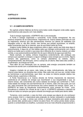 CAPÍTULO V
A EXPRESSÃO DIVINA
V.1 - O CAMPO DO ESPÍRITO
No capítulo anterior falámos da forma como todos vocês chegaram onde estão; agora,
examinaremos este assunto com mais detalhe.
Tudo é energia organizada; o ESPÍRITO não é uma excepção.
A Fonte é energia organizada e consciente, numa escala inimaginável. No seu
contínuo empenho de se autoconhecer, fragmentou-se. Acerca destas partículas em que
se fragmentou diremos que são pensamentos imensos (ou planos de realidade) que
interagem entre si; não têm nomes, nem formas que possas reconhecer; no entanto,
estão conscientes quer de si mesmas, quer de que fazem parte da Fonte.
Imagina muitos baldes de água suspensos sobre a água, sendo que toda essa água é
autoconsciente. A água de um dos baldes sabe que interage continuamente com a água
externa ao balde que a contém e que essa não é diferente de si mesma; todavia, por estar
contida, a sua autoconsciência também lhe diz que é diferente da agua que está fora.
Neste exemplo, os baldes, embora imaginários evidentemente, são análogos aos
campos que suportam a energia e a água é análoga a essa energia que os enche. Alguns
campos são gigantescos, como os campos planetários ou solares; outros,
comparativamente, são diminutos, como o campo de um átomo. Mas todos eles contêm, e
se alimentam, da energia da Fonte.
Para além da sua interacção com os campos, esta energia consciente também se
fracciona de acordo com a característica da frequência.
Imagina o teclado de um piano: nele, todas as notas, individualmente, são feitas da
mesma coisa básica: as vibrações das cordas. Mas cada nota, por sua vez, contém todas
as harmónicas e sub-harmónicas, quer dizer, as notas na mesma posição relativa nas
outras oitavas, superiores e inferiores.
A Fonte fracciona-se a si mesma através de formas impossíveis de descrever,
subdivide-se em estados de energia que reconhecem a sua singularidade e que, ao
mesmo tempo, são conscientes dos outros estados da energia que conformam o Todo.
Cada estado de energia cria sub-harmónicas de si mesmo, cada uma das quais, por sua
vez, está consciente das sub-harmónicas dos outros estados de energia. Assim, pois, o
ESPÍRITO de todas as frequências autoconhece-se como energia da Fonte... pura,
brincalhona e criadora! Em virtude de ser o que é, o ESPÍRITO expressa a natureza da
Fonte em todos os campos que gera e através da energia que irradia para dentro deles.
Tomemos, como exemplo, o caso de Ariel, uma energia que alguns de vós conhecem
como arcanjo: Ariel é o responsável pela projecção do campo necessário à sustentação
do plano físico, ou seja, o campo que conduz a energia necessária para apoiar aquela
que, através dele, penetra para o interior do plano físico. Em certos pontos deste campo,
quando a condutividade se amplifica, o processo torna-se mais eficiente proporcionando o
44
 