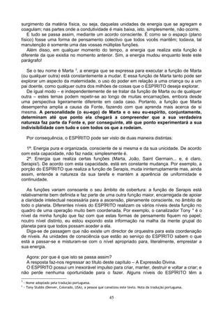 surgimento da matéria física, ou seja, daquelas unidades de energia que se agregam e
coagulam; nas partes onde a condutividade é mais baixa, isto, simplesmente, não ocorre.
E tudo se passa assim, mediante um acordo consciente. É como se o espaço (plano
físico) fosse uma forma de pensamento colectivo que todos vocês mantêm; todavia, tal
manutenção é somente uma das vossas múltiplas funções.
Além disso, em qualquer momento do tempo, a energia que realiza esta função é
diferente da que existia no momento anterior. Sim, a energia mudou enquanto leste este
parágrafo!
Se o teu nome é Marta 3
, a energia que se expressa para executar a função de Marta
(ou qualquer outra) está constantemente a mudar. E essa função de Marta tanto pode ser
explorar um aspecto da maternidade, o uso do poder em relação a uma criança ou a um
pai doente, como qualquer outra dos milhões de coisas que o ESPÍRITO deseja explorar.
De igual modo – e independentemente de se tratar da função de Marta ou de qualquer
outra – estes temas podem repetir-se ao longo de muitas encarnações, embora desde
uma perspectiva ligeiramente diferente em cada caso. Portanto, a função que Marta
desempenha amplia a causa da Fonte, fazendo com que aprenda mais acerca de si
mesma. A personalidade (o eu-ego) de Marta e o seu eu-espírito, conjuntamente,
determinam até que ponto ela chegará a compreender que a sua verdadeira
natureza faz parte da Fonte e, por conseguinte, até que ponto experimentará a sua
indivisibilidade com tudo e com todos os que a rodeiam.
Por consequência, o ESPÍRITO pode ser visto de duas maneira distintas:
1ª: Energia pura e organizada, consciente de si mesma e da sua unicidade. De acordo
com esta capacidade, não faz nada; simplesmente é.
2ª: Energia que realiza certas funções (Marta, João, Saint Germain... e, é claro,
Serapis!). De acordo com esta capacidade, está em constante mudança. Por exemplo, a
porção do ESPÍRITO que realiza a função de Serapis, muda ininterruptamente mas, ainda
assim, entende a natureza da sua tarefa e mantém a aparência de uniformidade e
continuidade.
As funções variam consoante o seu âmbito de cobertura: a função de Serapis está
relativamente bem definida e faz parte de uma outra função maior, encarregada de apoiar
a claridade intelectual necessária para a ascensão, plenamente consciente, no âmbito de
todo o planeta. Diferentes níveis do ESPÍRITO realizam os vários níveis desta função no
quadro de uma operação muito bem coordenada. Por exemplo, o canalizador Tony 4
é o
nível da minha função que faz com que estas formas de pensamento fiquem no papel;
noutro nível distinto, eu estou expondo esta informação na malha da mente grupal do
planeta para que todos possam aceder a ela.
Diga-se de passagem que não existe um director de orquestra para esta coordenação
de níveis. As unidades de consciência que estão ao serviço do ESPÍRITO sabem o que
está a passar-se e misturam-se com o nível apropriado para, literalmente, emprestar a
sua energia.
Agora: por que é que isto se passa assim?
A resposta faz-nos regressar ao título deste capítulo – A Expressão Divina.
O ESPÍRITO possui um inexorável impulso para criar, manter, destruir e voltar a criar; e
não perde nenhuma oportunidade para o fazer. Alguns níveis do ESPÍRITO têm a
3
- Nome adoptado pela tradução portuguesa.
4
- Tony Stubbs (Denver, Colorado, USA), a pessoa que canalizou este texto. Nota da tradução portuguesa.
45
 