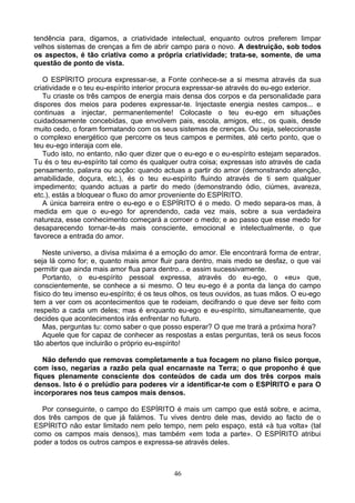 tendência para, digamos, a criatividade intelectual, enquanto outros preferem limpar
velhos sistemas de crenças a fim de abrir campo para o novo. A destruição, sob todos
os aspectos, é tão criativa como a própria criatividade; trata-se, somente, de uma
questão de ponto de vista.
O ESPÍRITO procura expressar-se, a Fonte conhece-se a si mesma através da sua
criatividade e o teu eu-espírito interior procura expressar-se através do eu-ego exterior.
Tu criaste os três campos de energia mais densa dos corpos e da personalidade para
dispores dos meios para poderes expressar-te. Injectaste energia nestes campos... e
continuas a injectar, permanentemente! Colocaste o teu eu-ego em situações
cuidadosamente concebidas, que envolvem pais, escola, amigos, etc., os quais, desde
muito cedo, o foram formatando com os seus sistemas de crenças. Ou seja, seleccionaste
o complexo energético que percorre os teus campos e permites, até certo ponto, que o
teu eu-ego interaja com ele.
Tudo isto, no entanto, não quer dizer que o eu-ego e o eu-espírito estejam separados.
Tu és o teu eu-espírito tal como és qualquer outra coisa; expressas isto através de cada
pensamento, palavra ou acção: quando actuas a partir do amor (demonstrando atenção,
amabilidade, doçura, etc.), és o teu eu-espírito fluindo através de ti sem qualquer
impedimento; quando actuas a partir do medo (demonstrando ódio, ciúmes, avareza,
etc.), estás a bloquear o fluxo do amor proveniente do ESPÍRITO.
A única barreira entre o eu-ego e o ESPÍRITO é o medo. O medo separa-os mas, à
medida em que o eu-ego for aprendendo, cada vez mais, sobre a sua verdadeira
natureza, esse conhecimento começará a corroer o medo; e ao passo que esse medo for
desaparecendo tornar-te-ás mais consciente, emocional e intelectualmente, o que
favorece a entrada do amor.
Neste universo, a divisa máxima é a emoção do amor. Ele encontrará forma de entrar,
seja lá como for; e, quanto mais amor fluir para dentro, mais medo se desfaz, o que vai
permitir que ainda mais amor flua para dentro... e assim sucessivamente.
Portanto, o eu-espírito pessoal expressa, através do eu-ego, o «eu» que,
conscientemente, se conhece a si mesmo. O teu eu-ego é a ponta da lança do campo
físico do teu imenso eu-espírito; é os teus olhos, os teus ouvidos, as tuas mãos. O eu-ego
tem a ver com os acontecimentos que te rodeiam, decifrando o que deve ser feito com
respeito a cada um deles; mas é enquanto eu-ego e eu-espírito, simultaneamente, que
decides que acontecimentos irás enfrentar no futuro.
Mas, perguntas tu: como saber o que posso esperar? O que me trará a próxima hora?
Aquele que for capaz de conhecer as respostas a estas perguntas, terá os seus focos
tão abertos que incluirão o próprio eu-espírito!
Não defendo que removas completamente a tua focagem no plano físico porque,
com isso, negarias a razão pela qual encarnaste na Terra; o que proponho é que
fiques plenamente consciente dos conteúdos de cada um dos três corpos mais
densos. Isto é o prelúdio para poderes vir a identificar-te com o ESPÍRITO e para O
incorporares nos teus campos mais densos.
Por conseguinte, o campo do ESPÍRITO é mais um campo que está sobre, e acima,
dos três campos de que já falámos. Tu vives dentro dele mas, devido ao facto de o
ESPÍRITO não estar limitado nem pelo tempo, nem pelo espaço, está «à tua volta» (tal
como os campos mais densos), mas também «em toda a parte». O ESPÍRITO atribui
poder a todos os outros campos e expressa-se através deles.
46
 