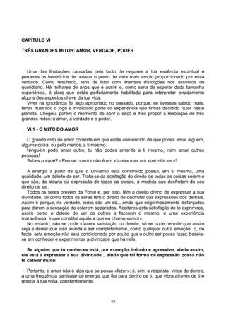 CAPÍTULO VI
TRÊS GRANDES MITOS: AMOR, VERDADE, PODER
Uma das limitações causadas pelo facto de negares a tua essência espiritual é
perderes os benefícios de possuir o ponto de vista mais amplo proporcionado por essa
verdade. Como resultado, tens de lidar com imensas distorções nos assuntos do
quotidiano. Há milhares de anos que é assim e, como seria de esperar dada tamanha
experiência, é claro que estás perfeitamente habilitado para interpretar erradamente
alguns dos aspectos chave da tua vida.
Viver na ignorância foi algo apropriado no passado, porque, se tivesses sabido mais,
terias frustrado o jogo e invalidado parte da experiência que tinhas decidido fazer neste
planeta. Chegou, porém o momento de abrir o saco e lhes propor a resolução de três
grandes mitos: o amor, a verdade e o poder.
VI.1 - O MITO DO AMOR
O grande mito do amor consiste em que estás convencido de que podes amar alguém,
alguma coisa, ou pelo menos, a ti mesmo.
Ninguém pode amar outro; tu não podes amar-te a ti mesmo, nem amar outras
pessoas!
Sabes porquê? - Porque o amor não é um «fazer» mas um «permitir ser»!
A energia a partir da qual o Universo está construído possui, em si mesma, uma
qualidade: um deleite de ser. Trata-se da aceitação do direito de todas as coisas serem o
que são, da alegria da expressão de todas as coisas, à medida que desfrutam do seu
direito de ser.
Todos os seres provêm da Fonte e, por isso, têm o direito divino de expressar a sua
divindade, tal como todos os seres têm o direito de desfrutar das expressões dos demais.
Assim é porque, na verdade, todos são um só... ainda que engenhosamente disfarçados
para darem a sensação de estarem separados. Aceitares esta satisfação de te exprimires,
assim como o deleite de ver os outros a fazerem o mesmo, é uma experiência
maravilhosa, e que constitui aquilo a que eu chamo «amor».
No entanto, não se pode «fazer» satisfação ou deleite; só se pode permitir que assim
seja e deixar que isso inunde o ser completamente, como qualquer outra emoção. E, de
facto, esta emoção não está condicionada por aquilo que o outro ser possa fazer; baseia-
se em conhecer e experimentar a divindade que há nele.
Se alguém que tu conheces está, por exemplo, irritado e agressivo, ainda assim,
ele está a expressar a sua divindade... ainda que tal forma de expressão possa não
te cativar muito!
Portanto, o amor não é algo que se possa «fazer»; é, sim, a resposta, vinda de dentro,
a uma frequência particular de energia que flui para dentro de ti, que vibra através de ti e
ressoa à tua volta, constantemente.
48
 
