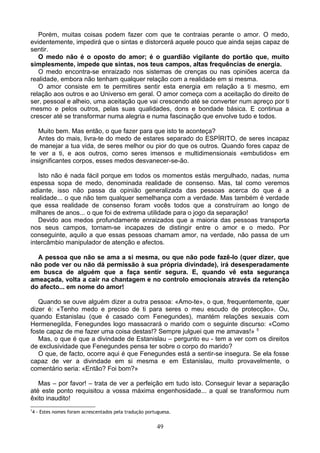 Porém, muitas coisas podem fazer com que te contraias perante o amor. O medo,
evidentemente, impedirá que o sintas e distorcerá aquele pouco que ainda sejas capaz de
sentir.
O medo não é o oposto do amor; é o guardião vigilante do portão que, muito
simplesmente, impede que sintas, nos teus campos, altas frequências de energia.
O medo encontra-se enraizado nos sistemas de crenças ou nas opiniões acerca da
realidade, embora não tenham qualquer relação com a realidade em si mesma.
O amor consiste em te permitires sentir esta energia em relação a ti mesmo, em
relação aos outros e ao Universo em geral. O amor começa com a aceitação do direito de
ser, pessoal e alheio, uma aceitação que vai crescendo até se converter num apreço por ti
mesmo e pelos outros, pelas suas qualidades, dons e bondade básica. E continua a
crescer até se transformar numa alegria e numa fascinação que envolve tudo e todos.
Muito bem. Mas então, o que fazer para que isto te aconteça?
Antes do mais, livra-te do medo de estares separado do ESPÍRITO, de seres incapaz
de manejar a tua vida, de seres melhor ou pior do que os outros. Quando fores capaz de
te ver a ti, e aos outros, como seres imensos e multidimensionais «embutidos» em
insignificantes corpos, esses medos desvanecer-se-ão.
Isto não é nada fácil porque em todos os momentos estás mergulhado, nadas, numa
espessa sopa de medo, denominada realidade de consenso. Mas, tal como veremos
adiante, isso não passa da opinião generalizada das pessoas acerca do que é a
realidade... o que não tem qualquer semelhança com a verdade. Mas também é verdade
que essa realidade de consenso foram vocês todos que a construíram ao longo de
milhares de anos... o que foi de extrema utilidade para o jogo da separação!
Devido aos medos profundamente enraizados que a maioria das pessoas transporta
nos seus campos, tornam-se incapazes de distingir entre o amor e o medo. Por
conseguinte, aquilo a que essas pessoas chamam amor, na verdade, não passa de um
intercâmbio manipulador de atenção e afectos.
A pessoa que não se ama a si mesma, ou que não pode fazê-lo (quer dizer, que
não pode ver ou não dá permissão à sua própria divindade), irá desesperadamente
em busca de alguém que a faça sentir segura. E, quando vê esta segurança
ameaçada, volta a cair na chantagem e no controlo emocionais através da retenção
do afecto... em nome do amor!
Quando se ouve alguém dizer a outra pessoa: «Amo-te», o que, frequentemente, quer
dizer é: «Tenho medo e preciso de ti para seres o meu escudo de protecção». Ou,
quando Estanislau (que é casado com Fenegundes), mantém relações sexuais com
Hermenegilda, Fenegundes logo massacrará o marido com o seguinte discurso: «Como
foste capaz de me fazer uma coisa destas!? Sempre julguei que me amavas!» 5
Mas, o que é que a divindade de Estanislau – pergunto eu - tem a ver com os direitos
de exclusividade que Fenegundes pensa ter sobre o corpo do marido?
O que, de facto, ocorre aqui é que Fenegundes está a sentir-se insegura. Se ela fosse
capaz de ver a divindade em si mesma e em Estanislau, muito provavelmente, o
comentário seria: «Então? Foi bom?»
Mas – por favor! – trata de ver a perfeição em tudo isto. Conseguir levar a separação
até este ponto requisitou a vossa máxima engenhosidade... a qual se transformou num
êxito inaudito!
5
4 - Estes nomes foram acrescentados pela tradução portuguesa.
49
 