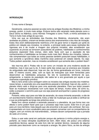 INTRODUÇÃO
O meu nome é Serapis.
Geralmente, costuma associar-se este nome às antigas Escolas dos Mistérios; a minha
energia, porém, é muito mais antiga. Embora tenha sido venerado neste planeta como o
Deus Osíris na Atlântica, como Hermes Trimegisto e como Thoth; a minha actividade na
Terra é muito mais antiga do que isso.
Uma vez que as actividades das Escolas dos Mistérios, obviamente, não eram
reveladas ao público, criaram-se lendas acerca dos ensinamentos e dos ritos de iniciação.
Estes ritos eram deliberadamente restritivos a fim de gerar temor e respeito por parte do
público em relação aos iniciados; no entanto, a principal razão para essas restrições tão
rigorosas era a de mudar a imagem dos próprios iniciados: eles acreditavam que
superando as provas se tornavam possuidores de poderes, habilidades e conhecimentos
psíquicos especiais! Esta crença, claro está, fazia com que a aquisição de tais
conhecimentos e habilidades se tornasse muito mais fácil. Muitos dos iniciados, todavia,
não compreendiam que todas as outras pessoas também possuíam essas habilidades, e
que somente a ignorância delas mantinha esse potencial em estado latente. Ou seja:
Todos podiam ascender, mas os iniciados acreditavam que somente eles o podiam fazer1
Isto traz-nos até ti. Podes não te ver como um iniciado de uma moderna escola de
mistérios, mas é isso que tu és. A maior parte das coisas que se ensinava aos iniciados
da antiguidade está disponível, hoje em dia, de forma generalizada em livros, incluindo
este. O mesmo ocorre, aliás, com os tipos de instruções que eram fornecidas para
desenvolver as habilidades psíquicas. Se isto te surpreende, lembra-te de que,
antigamente, a maioria da população não sabia ler e era governada por aquilo a que
chamarias superstição primitiva.
Mas tu tens ainda outra vantagem sobre os iniciados das antigas escolas dos mistérios:
nesse tempo, a ascensão era uma experiência pessoal e individual; hoje em dia, porém, o
planeta inteiro está a dirigir-se para uma ascensão planetária. Para que todos possam
fazer as mudanças necessárias num curto lapso de tempo, muitos seres, tal como eu,
estão a preparar o caminho para que vos seja possível acompanhar o passo do progresso
do planeta.
Portanto, estou aqui para vos falar da ascensão, da vossa iminente ascensão, e não de
um acontecimento histórico distante. Estou a falar de mudanças que já estão a verificar-se
e que se prolongarão ao longo dos próximos anos.
Neste livro vamos analisar a ascensão pessoal e a planetária, de que forma isso vos
afecta e como podem fazer para que o processo seja mais suave. Este livro é um guia
para um novo território; trata daquilo que vão encontrar e de quem vão conhecer. Ser-vos-
á apresentado um novo vocabulário para que possam conversar com os companheiros de
viagem, com um mínimo de mal-entendidos... embora devam compreender que a jornada
de cada um é única.
Estou a usar este canal em particular porque ele pertence à minha própria energia e,
portanto, as nossa vibrações equilibram-se bem. Além disso, ele possui uma extensa
experiência técnica; apesar de este livro não ter carácter técnico, necessito de alguma
precisão para descrever como se manipula a energia. No plano físico, as leis da energia
5
 
