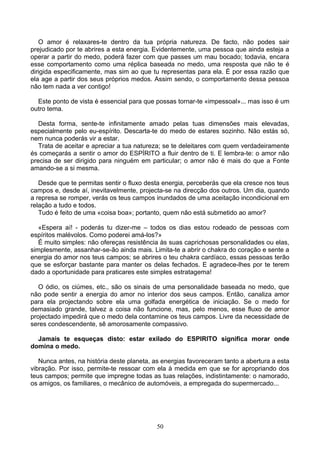 O amor é relaxares-te dentro da tua própria natureza. De facto, não podes sair
prejudicado por te abrires a esta energia. Evidentemente, uma pessoa que ainda esteja a
operar a partir do medo, poderá fazer com que passes um mau bocado; todavia, encara
esse comportamento como uma réplica baseada no medo, uma resposta que não te é
dirigida especificamente, mas sim ao que tu representas para ela. É por essa razão que
ela age a partir dos seus próprios medos. Assim sendo, o comportamento dessa pessoa
não tem nada a ver contigo!
Este ponto de vista é essencial para que possas tornar-te «impessoal»... mas isso é um
outro tema.
Desta forma, sente-te infinitamente amado pelas tuas dimensões mais elevadas,
especialmente pelo eu-espírito. Descarta-te do medo de estares sozinho. Não estás só,
nem nunca poderás vir a estar.
Trata de aceitar e apreciar a tua natureza; se te deleitares com quem verdadeiramente
és começarás a sentir o amor do ESPÍRITO a fluir dentro de ti. E lembra-te: o amor não
precisa de ser dirigido para ninguém em particular; o amor não é mais do que a Fonte
amando-se a si mesma.
Desde que te permitas sentir o fluxo desta energia, perceberás que ela cresce nos teus
campos e, desde aí, inevitavelmente, projecta-se na direcção dos outros. Um dia, quando
a represa se romper, verás os teus campos inundados de uma aceitação incondicional em
relação a tudo e todos.
Tudo é feito de uma «coisa boa»; portanto, quem não está submetido ao amor?
«Espera aí! - poderás tu dizer-me – todos os dias estou rodeado de pessoas com
espíritos malévolos. Como poderei amá-los?»
É muito simples: não ofereças resistência às suas caprichosas personalidades ou elas,
simplesmente, assanhar-se-ão ainda mais. Limita-te a abrir o chakra do coração e sente a
energia do amor nos teus campos; se abrires o teu chakra cardíaco, essas pessoas terão
que se esforçar bastante para manter os delas fechados. E agradece-lhes por te terem
dado a oportunidade para praticares este simples estratagema!
O ódio, os ciúmes, etc., são os sinais de uma personalidade baseada no medo, que
não pode sentir a energia do amor no interior dos seus campos. Então, canaliza amor
para ela projectando sobre ela uma golfada energética de iniciação. Se o medo for
demasiado grande, talvez a coisa não funcione, mas, pelo menos, esse fluxo de amor
projectado impedirá que o medo dela contamine os teus campos. Livre da necessidade de
seres condescendente, sê amorosamente compassivo.
Jamais te esqueças disto: estar exilado do ESPIRITO significa morar onde
domina o medo.
Nunca antes, na história deste planeta, as energias favoreceram tanto a abertura a esta
vibração. Por isso, permite-te ressoar com ela à medida em que se for apropriando dos
teus campos; permite que impregne todas as tuas relações, indistintamente: o namorado,
os amigos, os familiares, o mecânico de automóveis, a empregada do supermercado...
50
 