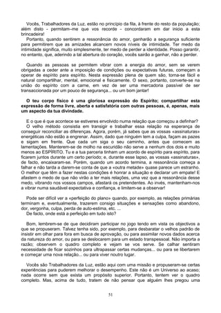 Vocês, Trabalhadores da Luz, estão no princípio da fila, à frente do resto da população;
além disto - permitam–me que vos recorde - concordaram em dar inicio a esta
brincadeira!
Portanto, quando sentirem a ressonância do amor, ganharão a segurança suficiente
para permitirem que as amizades alcancem novos níveis de intimidade. Ter medo da
intimidade significa, muito simplesmente, ter medo de perder a identidade. Posso garantir,
no entanto, que, aderindo a tal abertura do coração, vocês sairão a ganhar, não a perder.
Quando as pessoas se permitem vibrar com a energia do amor, sem se verem
obrigadas a ceder ante a imposição de condições ou expectativas futuras, começam a
operar de espírito para espírito. Nesta expressão plena de quem são, torna-se fácil e
natural compartilhar, mental, emocional e fisicamente. O sexo, portanto, converte-se na
união do espírito com a carne, em vez de ser uma mercadoria passível de ser
transaccionada por um pouco de segurança... ou um bom jantar!
O teu corpo físico é uma gloriosa expressão do Espírito; compartilhar esta
expressão de forma livre, aberta e satisfatória com outras pessoas, é, apenas, mais
um aspecto da tua divindade.
E o que é que acontece se estiveres envolvido numa relação que começou a definhar?
O velho método consistia em transigir e trabalhar essa relação na esperança de
conseguir reconciliar as diferenças. Agora, porém, já sabes que as vossas «assinaturas»
energéticas não estão a engrenar. Assim, dado que ninguém tem a culpa, façam as pazes
e sigam em frente. Que cada um siga o seu caminho, antes que comecem as
lamentações. Manterem-se de molho na escuridão não serve a nenhum dos dois e muito
menos ao ESPÍRITO. Tu e a tua parceria tinham um acordo de espírito para espírito, para
ficarem juntos durante um certo período; e, durante esse lapso, as vossas «assinaturas»,
de facto, encaixaram-se. Porém, quando um acordo termina, a ressonância começa a
falhar e não tarda a darem-se conta de que a «outra metade» quase parece um estranho.
O melhor que têm a fazer nestas condições é honrar a situação e declarar um empate! E
afastem o medo de que não virão a ter mais relações, uma vez que a ressonância desse
medo, vibrando nos vossos campos, afastará os pretendentes. Ao invés, mantenham-nos
a vibrar numa saudável expectativa e confiança, e limitem-se a observar!
Pode ser difícil ver a «perfeição do plano» quando, por exemplo, as relações primárias
terminam e, eventualmente, trazerem consigo situações e sensações como abandono,
dor, vergonha, culpa, perda de auto-estima, etc. ...
De facto, onde está a perfeição em tudo isto?
Bom, lembrem-se de que decidiram participar no jogo tendo em vista os objectivos a
que se propuseram. Talvez tenha sido, por exemplo, para desbaratar o velhos padrão de
insistir em olhar para fora em busca de aprovação, ou para assimilar novos dados acerca
da natureza do amor, ou para se deslocarem para um estado transpessoal. Não importa a
razão; observem o quadro completo e vejam se vos serve. Se calhar sentiram
necessidade de ficar sozinhos para ultrapassar certas mudanças... ou para se libertarem
e começar uma nova relação... ou para viver noutro lugar.
Vocês são Trabalhadores da Luz, estão aqui com uma missão e propuseram-se certas
experiências para puderem melhorar o desempenho. Este não é um Universo ao acaso;
nada ocorre sem que exista um propósito superior. Portanto, tentem ver o quadro
completo. Mas, acima de tudo, tratem de não pensar que alguém lhes pregou uma
51
 