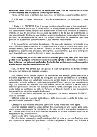 reúnes-te nesta fábrica não-física de realidades para criar as circunstâncias e os
acontecimentos das respectivas vidas no plano físico.
Talvez venhas a dar-te conta de que fazes isso, por exemplo, enquanto estás a dormir.
Dois factores principais determinam o tipo de acontecimentos que atrais para o plano
físico:
1) O plano do ESPÍRITO. Este é sempre positivo e benéfico para o teu crescimento,
instante a instante, ainda que, à primeira vista, te possa parecer que não é assim. Analisa
isto detidamente e verás porque é que bateste com o carro ou te roubaram a carteira! À
medida em que te aproximas da ascensão, aperceber-te-ás de que as experiências se
vão intensificando. O ritmo de vida acelera–se como resultado do teu envolvimento com o
processo de desagregação da casca dos antigos «conceitos de realidade», para que
possam ser substituídos por outros novos. Cada vez mais rapidamente!
2) Os teus próprios «conceitos de realidade». Os que estão baseados na limitação e no
medo dificultam que o eu-espírito te cure plenamente e te traga encontros amorosos, quer
contigo mesmo, quer com os demais. Vivendo no medo impedes o eu-espírito de te
proporcionar experiências amorosas. Isto significa, evidentemente, que até o amor pode
ser interpretado com os olhos do medo e, assim, ser distorcido.
Por conseguinte, se não existe uma só «verdade galáctica», isso quer dizer que
podes reunir qualquer conjunto de verdades que te agrade e, com elas, construir os
teus próprios «conceitos de realidade». Portanto, faz sentido que escolhas aquelas
que te tragam alegria e permitam estar feliz.
Mas, por favor, não penses que vais passar a viver num paraíso de idiotas; de facto
irás viver num paraíso de pessoas sensatas.
Mas, mesmo assim, sempre disporás de alternativas. Por exemplo, podes dedicar-te a
trabalhar diligentemente no sentido de averiguar o que deves acreditar que é verdadeiro.
A humanidade inteira tem trabalhado muito neste sentido desde o primeiro momento da
separação; portanto, estás em muito boa companhia! Porém, sempre que seleccionares
algo que acreditas ser verdade, automaticamente deixas de procurar e excluis tudo o
resto que poderia ser verdade. Por exemplo: limitar a Fonte à definição cristã de «Deus»
exclui todas as qualidades de Alá, de Yahweh, do Grande Espírito e das inumeráveis
outras deidades, descritas através dos tempos.
Por que não escolhes a saída mais fácil e perguntas, a ti mesmo, enquanto ESPÍRITO,
qual é a verdade?
Obterias todas as respostas pretendidas... pelo menos para o resto do tempo que
permanecesses nesse plano físico!
Conseguir o autocontacto, enquanto ESPÍRITO, nunca foi tão fácil como agora.
Algumas pessoas passam a vida a saltitar, freneticamente, de um «canal» para outro,
numa procura desesperada da «Verdade»; e não falta, também, quem esteja desejoso de
se converter numa autoridade máxima sobre a matéria. No entanto, cada um tem todas as
respostas no seu próprio interior.
Assim sendo, pára, relaxa, escuta e confia.
De início, talvez tenhas alguma dificuldade em distingir entre a «voz» do Espírito e a de
um corpo mental hiper-activo que deseja controlar a experiência. Nesse caso, limita-te a
53
 