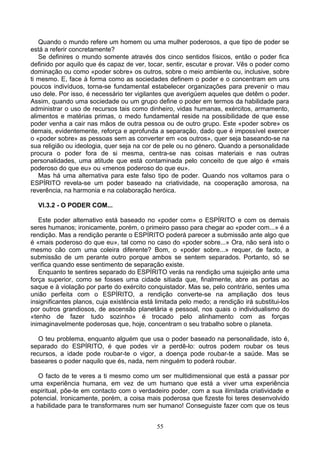 Quando o mundo refere um homem ou uma mulher poderosos, a que tipo de poder se
está a referir concretamente?
Se definires o mundo somente através dos cinco sentidos físicos, então o poder fica
definido por aquilo que és capaz de ver, tocar, sentir, escutar e provar. Vês o poder como
dominação ou como «poder sobre» os outros, sobre o meio ambiente ou, inclusive, sobre
ti mesmo. E, face à forma como as sociedades definem o poder e o concentram em uns
poucos indivíduos, torna-se fundamental estabelecer organizações para prevenir o mau
uso dele. Por isso, é necessário ter vigilantes que averigúem aqueles que detêm o poder.
Assim, quando uma sociedade ou um grupo define o poder em termos da habilidade para
administrar o uso de recursos tais como dinheiro, vidas humanas, exércitos, armamento,
alimentos e matérias primas, o medo fundamental reside na possibilidade de que esse
poder venha a cair nas mãos de outra pessoa ou de outro grupo. Este «poder sobre» os
demais, evidentemente, reforça e aprofunda a separação, dado que é impossível exercer
o «poder sobre» as pessoas sem as converter em «os outros», quer seja baseando-se na
sua religião ou ideologia, quer seja na cor de pele ou no género. Quando a personalidade
procura o poder fora de si mesma, centra-se nas coisas materiais e nas outras
personalidades, uma atitude que está contaminada pelo conceito de que algo é «mais
poderoso do que eu» ou «menos poderoso do que eu».
Mas há uma alternativa para este falso tipo de poder. Quando nos voltamos para o
ESPÍRITO revela-se um poder baseado na criatividade, na cooperação amorosa, na
reverência, na harmonia e na colaboração heróica.
VI.3.2 - O PODER COM...
Este poder alternativo está baseado no «poder com» o ESPÍRITO e com os demais
seres humanos; ironicamente, porém, o primeiro passo para chegar ao «poder com...» é a
rendição. Mas a rendição perante o ESPÍRITO poderá parecer a submissão ante algo que
é «mais poderoso do que eu», tal como no caso do «poder sobre...» Ora, não será isto o
mesmo cão com uma coleira diferente? Bom, o «poder sobre...» requer, de facto, a
submissão de um perante outro porque ambos se sentem separados. Portanto, só se
verifica quando esse sentimento de separação existe.
Enquanto te sentires separado do ESPÍRITO verás na rendição uma sujeição ante uma
força superior, como se fosses uma cidade sitiada que, finalmente, abre as portas ao
saque e à violação por parte do exército conquistador. Mas se, pelo contrário, sentes uma
união perfeita com o ESPÍRITO, a rendição converte-se na ampliação dos teus
insignificantes planos, cuja existência está limitada pelo medo; a rendição irá substitui-los
por outros grandiosos, de ascensão planetária e pessoal, nos quais o individualismo do
«tenho de fazer tudo sozinho» é trocado pelo alinhamento com as forças
inimaginavelmente poderosas que, hoje, concentram o seu trabalho sobre o planeta.
O teu problema, enquanto alguém que usa o poder baseado na personalidade, isto é,
separado do ESPÍRITO, é que podes vir a perdê-lo: outros podem roubar os teus
recursos, a idade pode roubar-te o vigor, a doença pode roubar-te a saúde. Mas se
baseares o poder naquilo que és, nada, nem ninguém to poderá roubar.
O facto de te veres a ti mesmo como um ser multidimensional que está a passar por
uma experiência humana, em vez de um humano que está a viver uma experiência
espiritual, põe-te em contacto com o verdadeiro poder, com a sua ilimitada criatividade e
potencial. Ironicamente, porém, a coisa mais poderosa que fizeste foi teres desenvolvido
a habilidade para te transformares num ser humano! Conseguiste fazer com que os teus
55
 