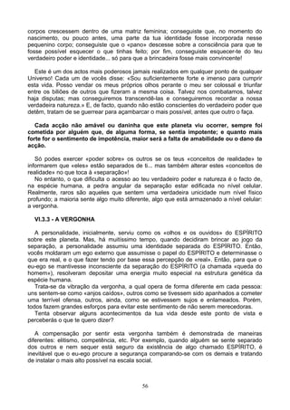 corpos crescessem dentro de uma matriz feminina; conseguiste que, no momento do
nascimento, ou pouco antes, uma parte da tua identidade fosse incorporada nesse
pequenino corpo; conseguiste que o «pano» descesse sobre a consciência para que te
fosse possível esquecer o que tinhas feito; por fim, conseguiste esquecer-te do teu
verdadeiro poder e identidade... só para que a brincadeira fosse mais convincente!
Este é um dos actos mais poderosos jamais realizados em qualquer ponto de qualquer
Universo! Cada um de vocês disse: «Sou suficientemente forte e imenso para cumprir
esta vida. Posso vendar os meus próprios olhos perante o meu ser colossal e triunfar
entre os biliões de outros que fizeram a mesma coisa. Talvez nos combatamos, talvez
haja disputas; mas conseguiremos transcendê-las e conseguiremos recordar a nossa
verdadeira natureza.» E, de facto, quando não estão conscientes do verdadeiro poder que
detêm, tratam de se guerrear para açambarcar o mais possível, antes que outro o faça.
Cada acção não amável ou daninha que este planeta viu ocorrer, sempre foi
cometida por alguém que, de alguma forma, se sentia impotente; e quanto mais
forte for o sentimento de impotência, maior será a falta de amabilidade ou o dano da
acção.
Só podes exercer «poder sobre» os outros se os teus «conceitos de realidade» te
informarem que «eles» estão separados de ti... mas também alterar estes «conceitos de
realidade» no que toca à «separação»!
No entanto, o que dificulta o acesso ao teu verdadeiro poder e natureza é o facto de,
na espécie humana, a pedra angular da separação estar edificada no nível celular.
Realmente, raros são aqueles que sentem uma verdadeira unicidade num nível físico
profundo; a maioria sente algo muito diferente, algo que está armazenado a nível celular:
a vergonha.
VI.3.3 - A VERGONHA
A personalidade, inicialmente, serviu como os «olhos e os ouvidos» do ESPÍRITO
sobre este planeta. Mas, há muitíssimo tempo, quando decidiram brincar ao jogo da
separação, a personalidade assumiu uma identidade separada do ESPÍRITO. Então,
vocês moldaram um ego externo que assumisse o papel do ESPÍRITO e determinasse o
que era real, e o que fazer tendo por base essa percepção de «real». Então, para que o
eu-ego se mantivesse inconsciente da separação do ESPÍRITO (a chamada «queda do
homem»), resolveram depositar uma energia muito especial na estrutura genética da
espécie humana.
Trata-se da vibração da vergonha, a qual opera de forma diferente em cada pessoa:
uns sentem-se como «anjos caídos», outros como se tivessem sido apanhados a cometer
uma terrível ofensa, outros, ainda, como se estivessem sujos e enlameados. Porém,
todos fazem grandes esforços para evitar este sentimento de não serem merecedoras.
Tenta observar alguns acontecimentos da tua vida desde este ponto de vista e
perceberás o que te quero dizer?
A compensação por sentir esta vergonha também é demonstrada de maneiras
diferentes: elitismo, competência, etc. Por exemplo, quando alguém se sente separado
dos outros e nem sequer está seguro da existência de algo chamado ESPÍRITO, é
inevitável que o eu-ego procure a segurança comparando-se com os demais e tratando
de instalar o mais alto possível na escala social.
56
 