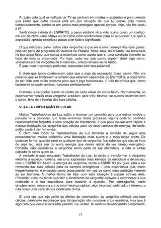 A razão pela qual as notícias de TV se centram em mortes e acidentes é para permitir
que sintas que outra pessoa está em pior situação do que tu; assim, pelo menos
temporariamente, sentes-te um pouco mais protegido apenas porque, hoje, não lhe tocou
a ti!
Sentindo-se exilada do ESPÍRITO, a personalidade vê a vida quase como um castigo,
em vez de como uma dádiva ou de como uma oportunidade para se expressar. Daí que a
expressão «prisão perpétua» passe a ter todo o significado.
O que interessa saber sobre esta vergonha, é que ela é uma herança dos teus genes,
pois faz parte do programa de vivência no Planeta Terra; está, no entanto, tão enraizada
no teu corpo físico que nunca a examinas como aquilo que é: uma condição inerente ao
facto de estares encarnado. Por isso, cada vez que ouves alguém dizer algo como:
«Deverias era ter vergonha de ti mesmo!», a faca remexe-se na ferida.
É que, num nível muito profundo, concordas com tais palavras!
É claro que todos colaboraram para que o jogo da separação fosse assim. Não era
possível que se limitassem a simular que estavam separados do ESPÍRITO; a coisa tinha
de ser feita com muito realismo para que o jogo funcionasse. E não há dúvida que, como
facilmente se pode verificar, funciona perfeitamente!
Portanto, a vergonha reside no centro de cada célula do corpo físico. Normalmente, ao
desencarnar deixas essa vergonha «celular» para trás; todavia, se queres ascender com
o corpo, tens de a libertar das tuas células.
VI.3.4 - A LIBERTAÇÃO CELULAR
Muitos Trabalhadores da Luz estão a iluminar um caminho para que outros irmãos o
possam vir a percorrer. Em fases extremas deste processo, alguns poderão sentir-se
repentinamente forçados a uma posição de impotência, o que pode causar uma rápida e
maciça libertação da vergonha das células para os seus campos de energia, de onde,
então, poderá ser removida.
É claro nem todos os Trabalhadores da Luz tomarão a decisão de seguir este
procedimento; muitos preferirão uma libertação mais suave e a mais longo prazo. De
qualquer forma, quando sentires qualquer tipo de vergonha, fica sabendo que não se trata
de algo teu, mas sim de outra energia que deves retirar do teu campo energético.
Portanto, não consideres a vergonha como parte da tua identidade, e não te sintas
culpado de seres quem és.
A verdade é que, enquanto Trabalhador da Luz, tu estás a transformar a vergonha
inerente à espécie humana, em uma expressão mais elevada de unicidade e de serviço
com o ESPÍRITO. Assim, a energia da vergonha, tendo o ESPÍRITO por guia, está a ser
removida das tuas células para os campos energéticos - uma experiência que, muito
frequentemente, é encarada como preocupante, em vez de como uma condição inerente
ao ser humano. A melhor forma de lidar com esta situação é passar através dela.
Pretender evitar ou tentar suprimir o sentimento de vergonha equivale a reconhecer a sua
realidade e a tua impotência para resolver a questão. Por conseguinte, muito
simplesmente, encara-a como uma herança celular, algo impresso pela cultura terrena, e
não como uma parte da tua identidade divina.
E, uma vez que irás sentir os efeitos da «cremação» da vergonha retirada das tuas
células, permite-te reconhecer que tal operação não concerne à tua essência, mas que é
algo com que vieste lidar a este planeta. Se, acaso, te sentires desamparado e impotente,
57
 
