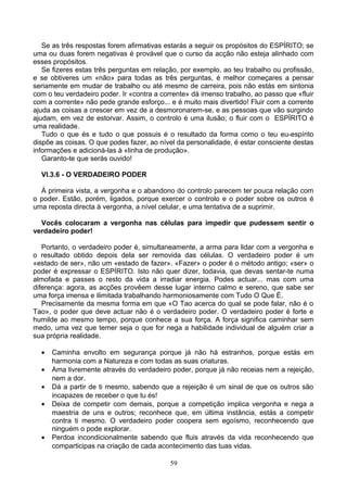 Se as três respostas forem afirmativas estarás a seguir os propósitos do ESPÍRITO; se
uma ou duas forem negativas é provável que o curso da acção não esteja alinhado com
esses propósitos.
Se fizeres estas três perguntas em relação, por exemplo, ao teu trabalho ou profissão,
e se obtiveres um «não» para todas as três perguntas, é melhor começares a pensar
seriamente em mudar de trabalho ou até mesmo de carreira, pois não estás em sintonia
com o teu verdadeiro poder. Ir «contra a corrente» dá imenso trabalho, ao passo que «fluir
com a corrente» não pede grande esforço... e é muito mais divertido! Fluir com a corrente
ajuda as coisas a crescer em vez de a desmoronarem-se, e as pessoas que vão surgindo
ajudam, em vez de estorvar. Assim, o controlo é uma ilusão; o fluir com o ESPÍRITO é
uma realidade.
Tudo o que és e tudo o que possuis é o resultado da forma como o teu eu-espírito
dispõe as coisas. O que podes fazer, ao nível da personalidade, é estar consciente destas
informações e adicioná-las à «linha de produção».
Garanto-te que serás ouvido!
VI.3.6 - O VERDADEIRO PODER
À primeira vista, a vergonha e o abandono do controlo parecem ter pouca relação com
o poder. Estão, porém, ligados, porque exercer o controlo e o poder sobre os outros é
uma reposta directa à vergonha, a nível celular, e uma tentativa de a suprimir.
Vocês colocaram a vergonha nas células para impedir que pudessem sentir o
verdadeiro poder!
Portanto, o verdadeiro poder é, simultaneamente, a arma para lidar com a vergonha e
o resultado obtido depois dela ser removida das células. O verdadeiro poder é um
«estado de ser», não um «estado de fazer». «Fazer» o poder é o método antigo; «ser» o
poder é expressar o ESPÍRITO. Isto não quer dizer, todavia, que devas sentar-te numa
almofada e passes o resto da vida a irradiar energia. Podes actuar... mas com uma
diferença: agora, as acções provêem desse lugar interno calmo e sereno, que sabe ser
uma força imensa e ilimitada trabalhando harmoniosamente com Tudo O Que É.
Precisamente da mesma forma em que «O Tao acerca do qual se pode falar, não é o
Tao», o poder que deve actuar não é o verdadeiro poder. O verdadeiro poder é forte e
humilde ao mesmo tempo, porque conhece a sua força. A força significa caminhar sem
medo, uma vez que temer seja o que for nega a habilidade individual de alguém criar a
sua própria realidade.
• Caminha envolto em segurança porque já não há estranhos, porque estás em
harmonia com a Natureza e com todas as suas criaturas.
• Ama livremente através do verdadeiro poder, porque já não receias nem a rejeição,
nem a dor.
• Dá a partir de ti mesmo, sabendo que a rejeição é um sinal de que os outros são
incapazes de receber o que tu és!
• Deixa de competir com demais, porque a competição implica vergonha e nega a
maestria de uns e outros; reconhece que, em última instância, estás a competir
contra ti mesmo. O verdadeiro poder coopera sem egoísmo, reconhecendo que
ninguém o pode explorar.
• Perdoa incondicionalmente sabendo que fluis através da vida reconhecendo que
comparticipas na criação de cada acontecimento das tuas vidas.
59
 